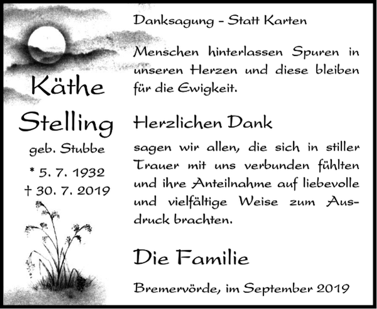 <p>Danksagung - Statt Karten</p><p>Käthe<br />Stelling<br />geb. Stubbe<br />* 5. 7. 1932<br />† 30. 7. 2019</p><p>Menschen hinterlassen Spuren in<br />unseren Herzen und diese bleiben<br />für die Ewigkeit.</p><p>Herzlichen Dank<br />sagen wir allen, die sich in stiller<br />Trauer mit uns verbunden fühlten<br />und ihre Anteilnahme auf liebevolle<br />und vielfältige Weise zum Ausdruck brachten.</p><p>Die Familie<br />Bremervörde, im September 2019</p>