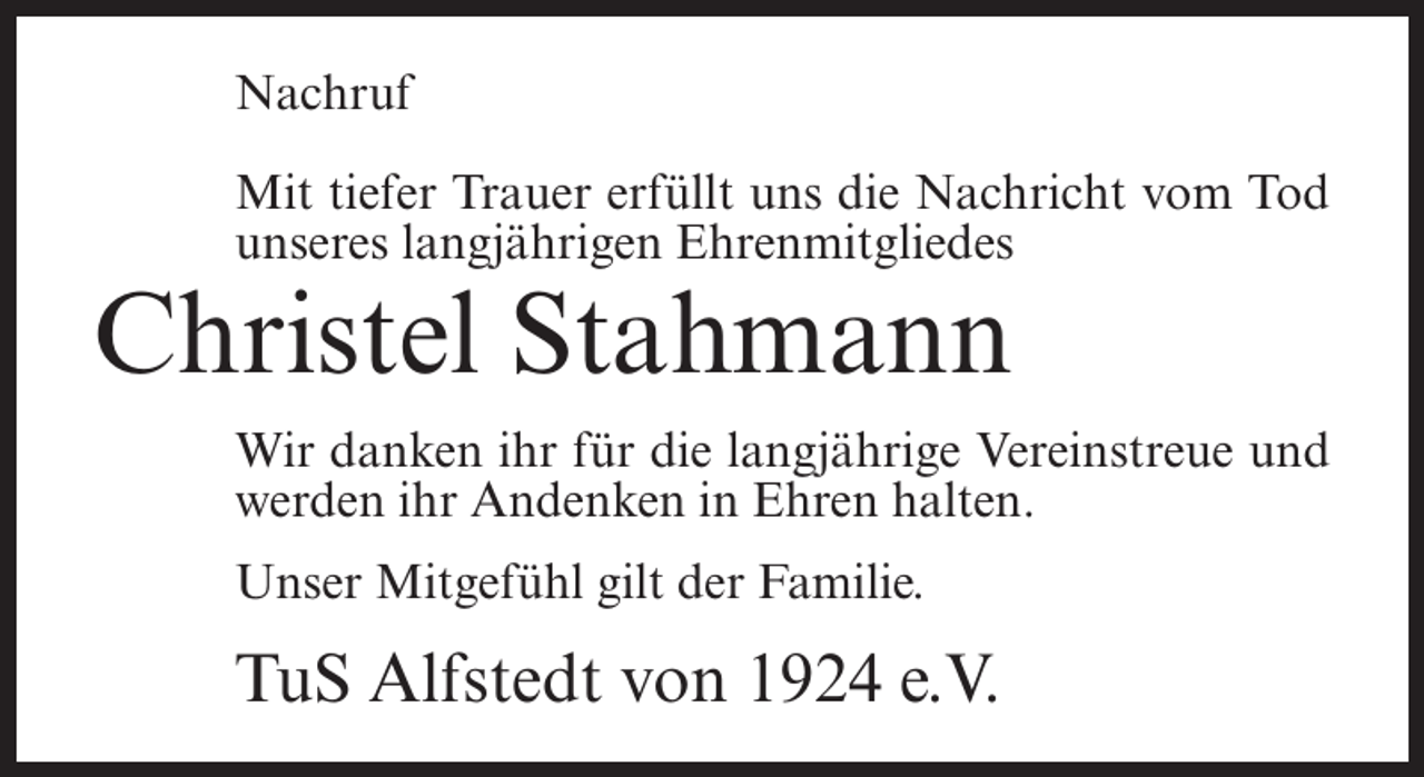 <p>Nachruf<br />Mit tiefer Trauer erfüllt uns die Nachricht vom Tod<br />unseres langjährigen Ehrenmitgliedes</p><p>Christel Stahmann<br />Wir danken ihr für die langjährige Vereinstreue und<br />werden ihr Andenken in Ehren halten.<br />Unser Mitgefühl gilt der Familie.</p><p>TuS Alfstedt von 1924 e.V.</p>