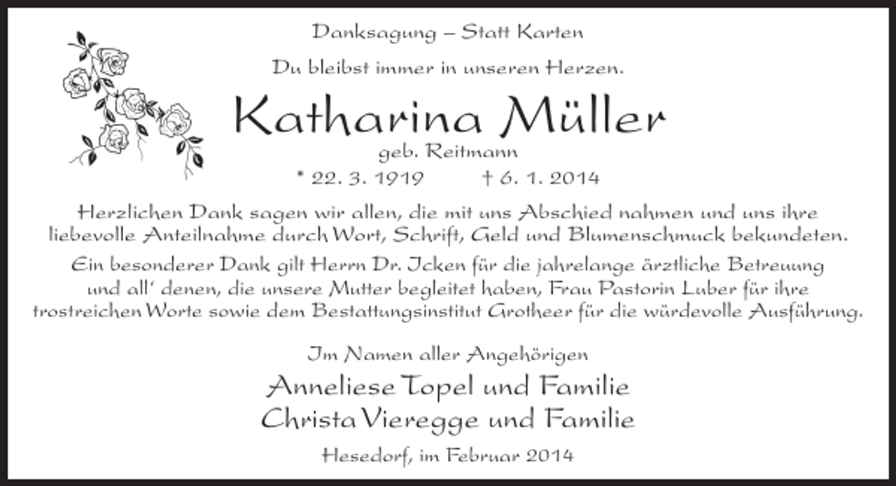 <p>Danksagung – Statt Karten<br />Du bleibst immer in unseren Herzen.</p><p>Katharina Müller</p><p>geb. Reitmann<br />* 22. 3. 1919 † 6. 1. 2014<br />Herzlichen Dank sagen wir allen, die mit uns Abschied nahmen und uns ihre<br />liebevolle Anteilnahme durch Wort, Schrift, Geld und Blumenschmuck bekundeten.<br />Ein besonderer Dank gilt Herrn Dr. Icken für die jahrelange ärztliche Betreuung<br />und all‘ denen, die unsere Mutter begleitet haben, Frau Pastorin Luber für ihre<br />trostreichen Worte sowie dem Bestattungsinstitut Grotheer für die würdevolle Ausführung.<br />Im Namen aller Angehörigen</p><p>Anneliese Topel und Familie<br />Christa Vieregge und Familie<br />Hesedorf, im Februar 2014</p>