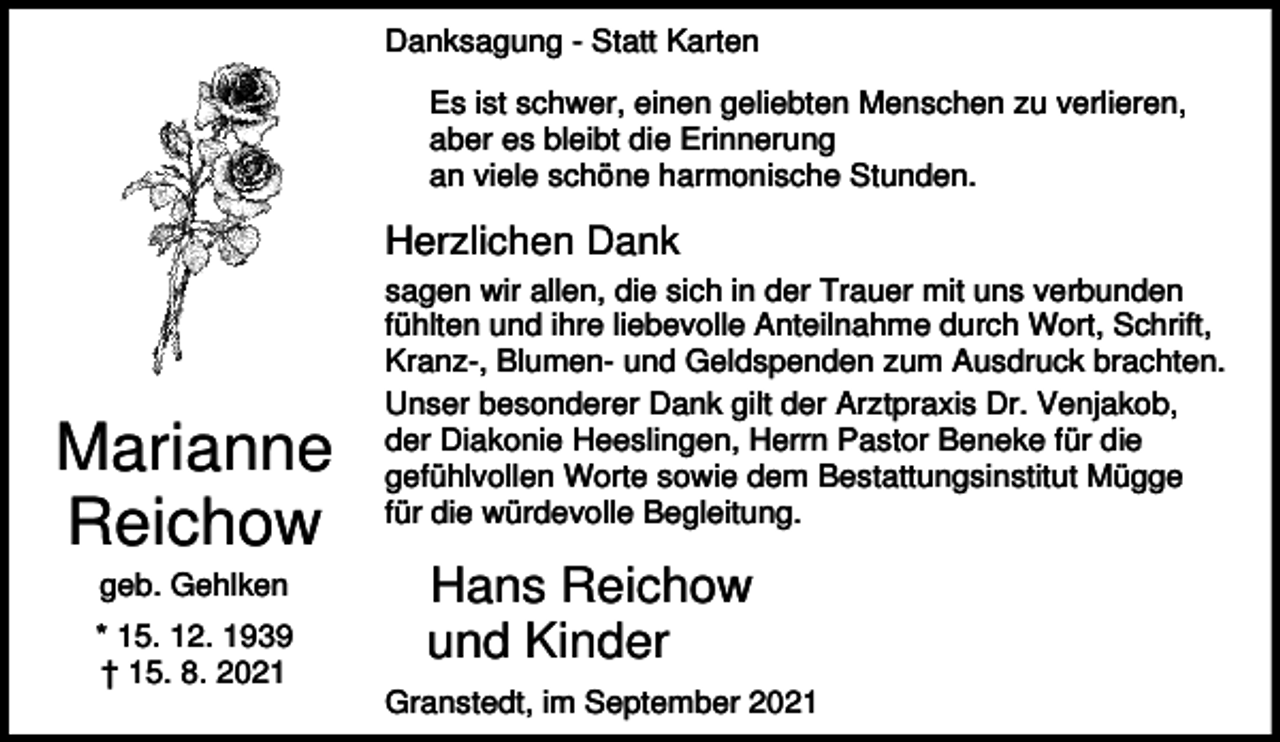 <p>Danksagung - Statt Karten<br />Es ist schwer, einen geliebten Menschen zu verlieren,<br />aber es bleibt die Erinnerung<br />an viele schöne harmonische Stunden.</p><p>Herzlichen Dank</p><p>Marianne<br />Reichow<br />geb. Gehlken<br />* 15. 12. 1939<br />† 15. 8. 2021</p><p>sagen wir allen, die sich in der Trauer mit uns verbunden<br />fühlten und ihre liebevolle Anteilnahme durch Wort, Schrift,<br />Kranz-, Blumen- und Geldspenden zum Ausdruck brachten.<br />Unser besonderer Dank gilt der Arztpraxis Dr. Venjakob,<br />der Diakonie Heeslingen, Herrn Pastor Beneke für die<br />gefühlvollen Worte sowie dem Bestattungsinstitut Mügge<br />für die würdevolle Begleitung.</p><p>Hans Reichow<br />und Kinder<br />Granstedt, im September 2021</p>