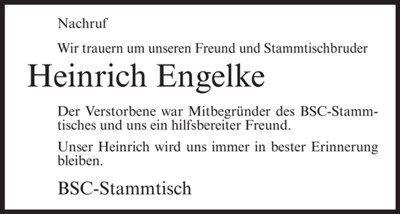 <p>Nachruf<br />Wir trauern um unseren Freund und Stammtischbruder</p><p>Heinrich Engelke<br />Der Verstorbene war Mitbegründer des BSC-Stammtisches und uns ein hilfsbereiter Freund.<br />Unser Heinrich wird uns immer in bester Erinnerung<br />bleiben.</p><p>BSC-Stammtisch</p>