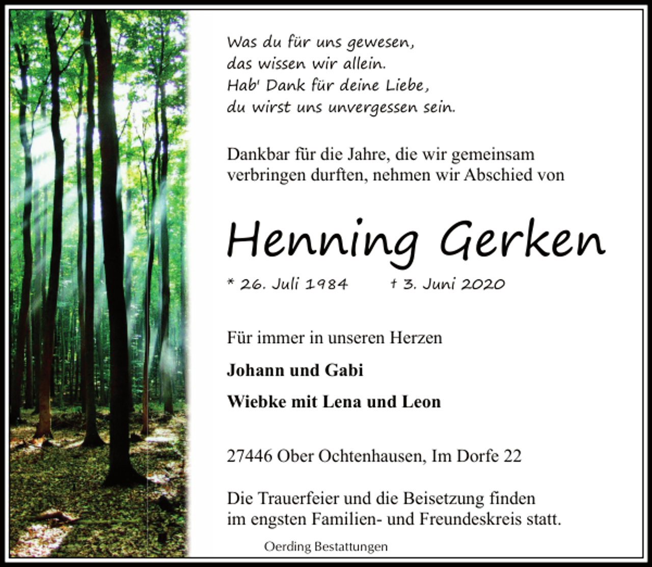 <p>Was du für uns gewesen,<br />das wissen wir allein.<br />Hab' Dank für deine Liebe,<br />du wirst uns unvergessen sein.</p><p>Dankbar für die Jahre, die wir gemeinsam<br />verbringen durften, nehmen wir Abschied von</p><p>Henning Gerken<br />* 26. Juli 1984</p><p>† 3. Juni 2020</p><p>Für immer in unseren Herzen<br />Johann und Gabi<br />Wiebke mit Lena und Leon<br />27446 Ober Ochtenhausen, Im Dorfe 22<br />Die Trauerfeier und die Beisetzung finden<br />im engsten Familien- und Freundeskreis statt.<br />Oerding Bestattungen</p>