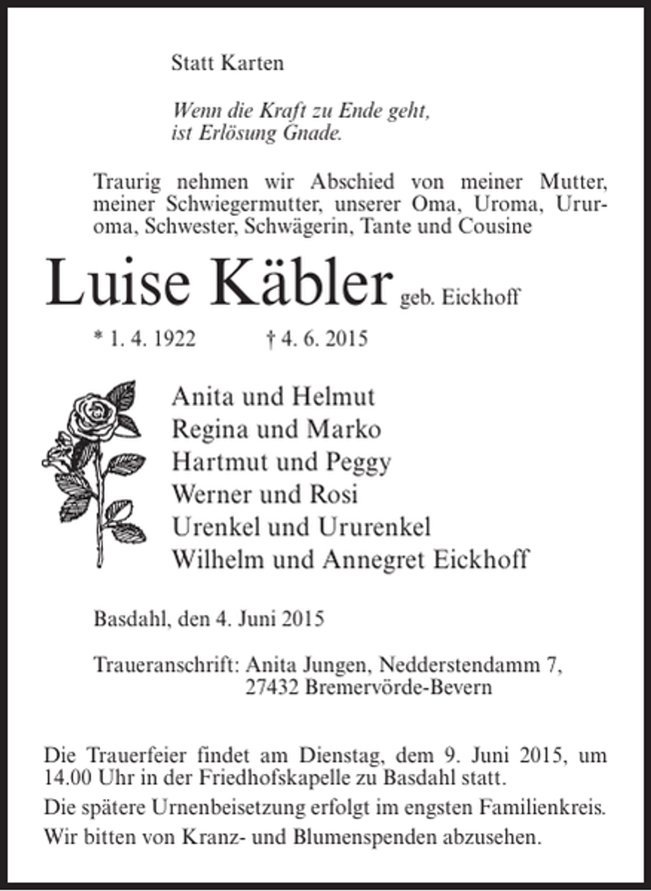 <p>Statt Karten<br />Wenn die Kraft zu Ende geht,<br />ist Erlösung Gnade.<br />Traurig nehmen wir Abschied von meiner Mutter,<br />meiner Schwiegermutter, unserer Oma, Uroma, Ururoma, Schwester, Schwägerin, Tante und Cousine</p><p>Luise Käbler</p><p>geb. Eickhoff</p><p>* 1. 4. 1922 † 4. 6. 2015</p><p>Anita und Helmut<br />Regina und Marko<br />Hartmut und Peggy<br />Werner und Rosi<br />Urenkel und Ururenkel<br />Wilhelm und Annegret Eickhoff<br />Basdahl, den 4. Juni 2015<br />Traueranschrift: nita Jungen, Nedderstendamm 7,<br />A<br />27432 Bremervörde-Bevern<br />Die Trauerfeier findet am Dienstag, dem 9. Juni 2015, um<br />14.00 Uhr in der Friedhofskapelle zu Basdahl statt.<br />Die spätere Urnenbeisetzung erfolgt im engsten Familienkreis.<br />Wir bitten von Kranz- und Blumenspenden abzusehen.</p>