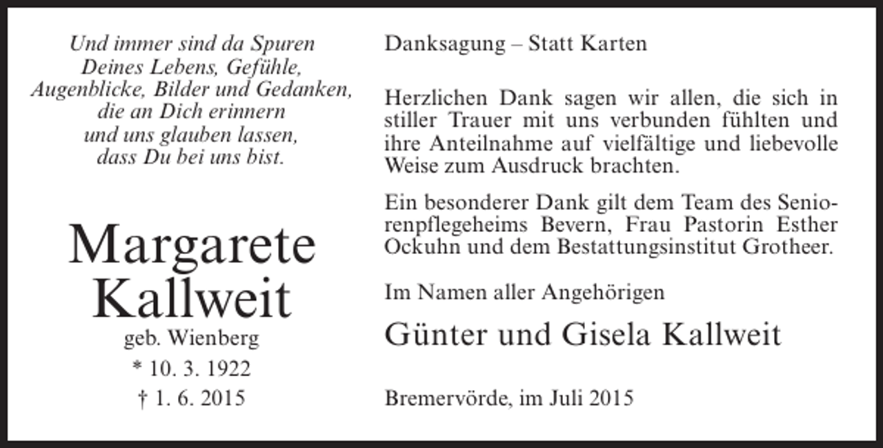 <p>Und immer sind da Spuren<br />Deines Lebens, Gefühle,<br />Augenblicke, Bilder und Gedanken,<br />die an Dich erinnern<br />und uns glauben lassen,<br />dass Du bei uns bist.</p><p>Margarete<br />Kallweit<br />geb. Wienberg<br />* 10. 3. 1922<br />† 1. 6. 2015</p><p>Danksagung – Statt Karten<br />Herzlichen Dank sagen wir allen, die sich in<br />stiller Trauer mit uns verbunden fühlten und<br />ihre Anteilnahme auf vielfältige und liebevolle<br />Weise zum Ausdruck brachten.<br />Ein besonderer Dank gilt dem Team des Seniorenpflegeheims Bevern, Frau Pastorin Esther<br />Ockuhn und dem Bestattungsinstitut Grotheer.<br />Im Namen aller Angehörigen</p><p>Günter und Gisela Kallweit<br />Bremervörde, im Juli 2015</p>