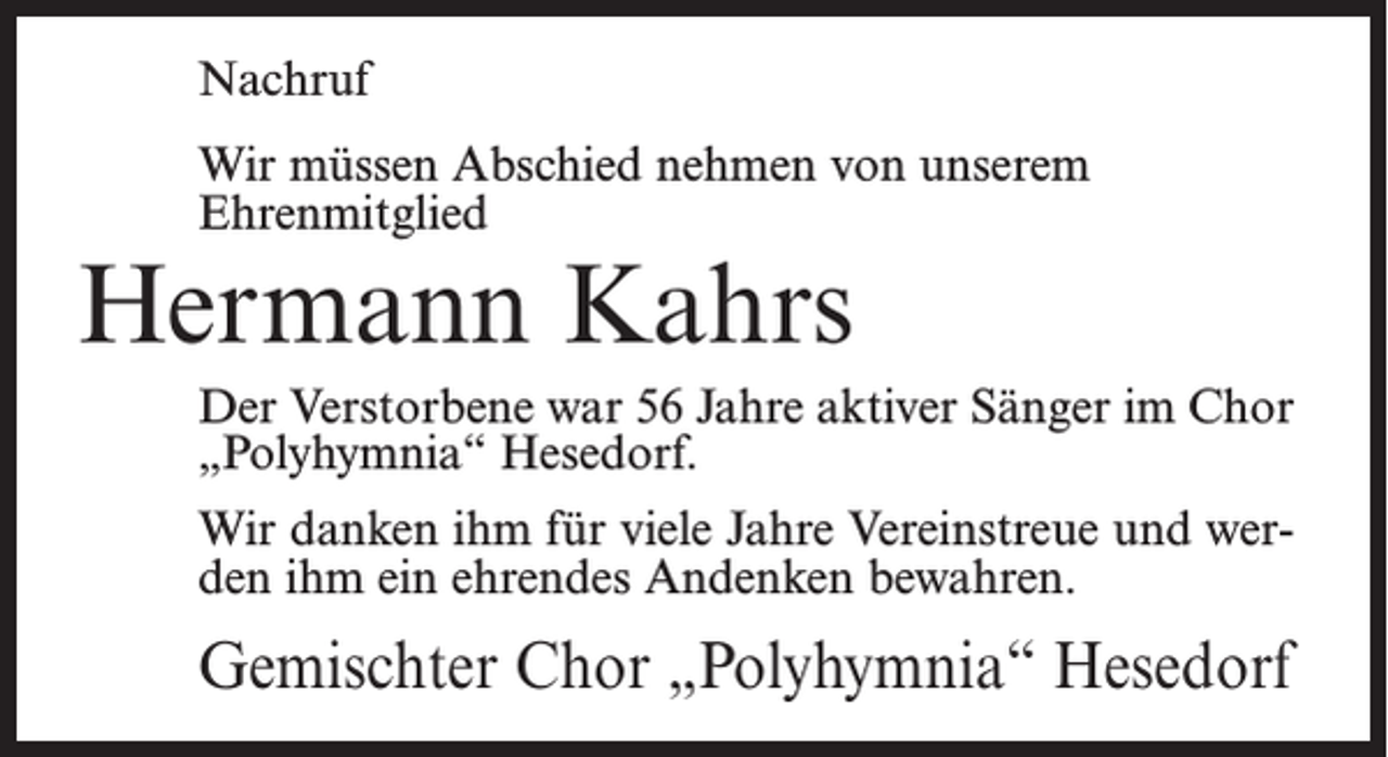 <p>Nachruf<br />Wir müssen Abschied nehmen von unserem<br />Ehrenmitglied</p><p>Hermann Kahrs</p><p>Der Verstorbene war 56 Jahre aktiver Sänger im Chor<br />„Polyhymnia“ Hesedorf.<br />Wir danken ihm für viele Jahre Vereinstreue und werden ihm ein ehrendes Andenken bewahren.</p><p>Gemischter Chor „Polyhymnia“ Hesedorf</p>