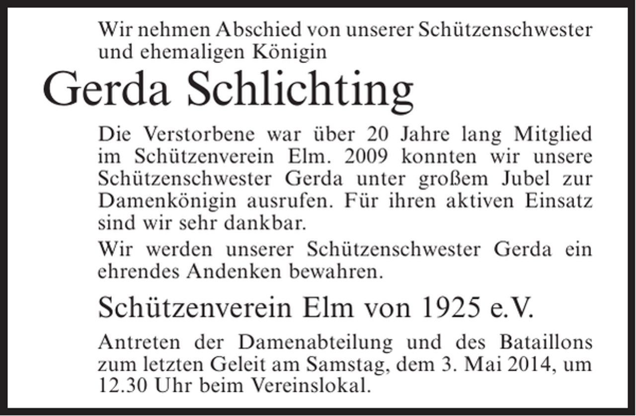 <p>Wir nehmen Abschied von unserer ­ chützen­­­­<br />S<br />schwester<br />und ehemaligen Königin</p><p>Gerda Schlichting</p><p>Die Verstorbene war über 20 Jahre lang Mitglied<br />im Schützenverein Elm. 2009 konnten wir unsere<br />Schützenschwester Gerda unter großem Jubel zur<br />Damenkönigin ausrufen. Für ihren aktiven Einsatz<br />sind wir sehr dankbar.<br />Wir werden unserer Schützenschwester Gerda ein<br />ehrendes Andenken bewahren.</p><p>Schützenverein Elm von 1925 e.V.<br />Antreten der Damenabteilung und des Bataillons<br />zum letzten Geleit am Samstag, dem 3. Mai 2014, um<br />12.30 Uhr beim Vereinslokal.</p>
