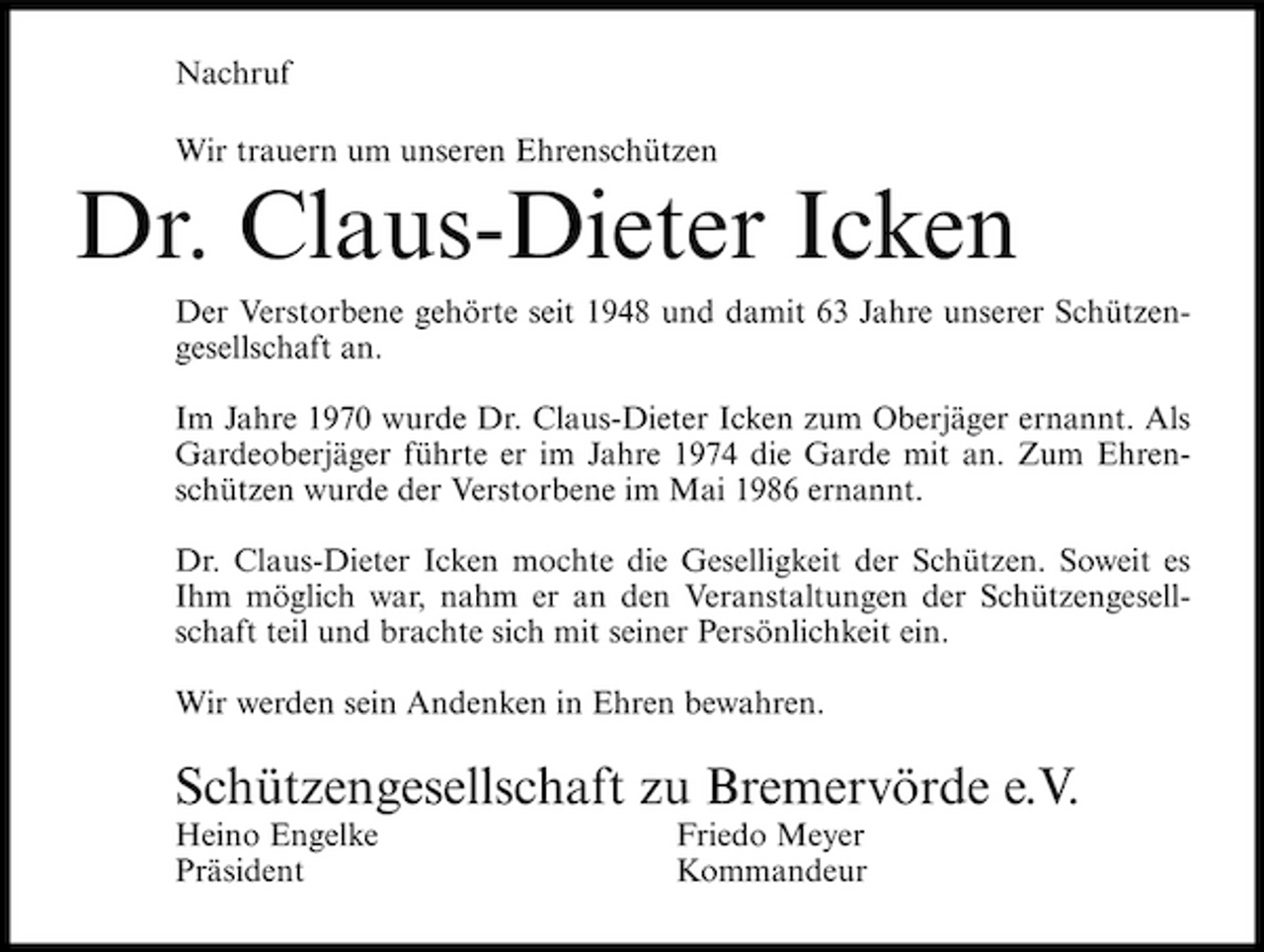 <p>Nachruf Wir trauern um unseren Ehrenschützen</p><p>Dr. Claus-Dieter Icken<br />Der Verstorbene gehörte seit 1948 und damit 63 Jahre unserer Schützengesellschaft an. Im Jahre 1970 wurde Dr. Claus-Dieter Icken zum Oberjäger ernannt. Als Gardeoberjäger führte er im Jahre 1974 die Garde mit an. Zum Ehrenschützen wurde der Verstorbene im Mai 1986 ernannt. Dr. Claus-Dieter Icken mochte die Geselligkeit der Schützen. Soweit es Ihm möglich war, nahm er an den Veranstaltungen der Schützengesellschaft teil und brachte sich mit seiner Persönlichkeit ein. Wir werden sein Andenken in Ehren bewahren.</p><p>Schützengesellschaft zu Bremervörde e.V.<br />Heino Engelke Präsident Friedo Meyer Kommandeur</p>