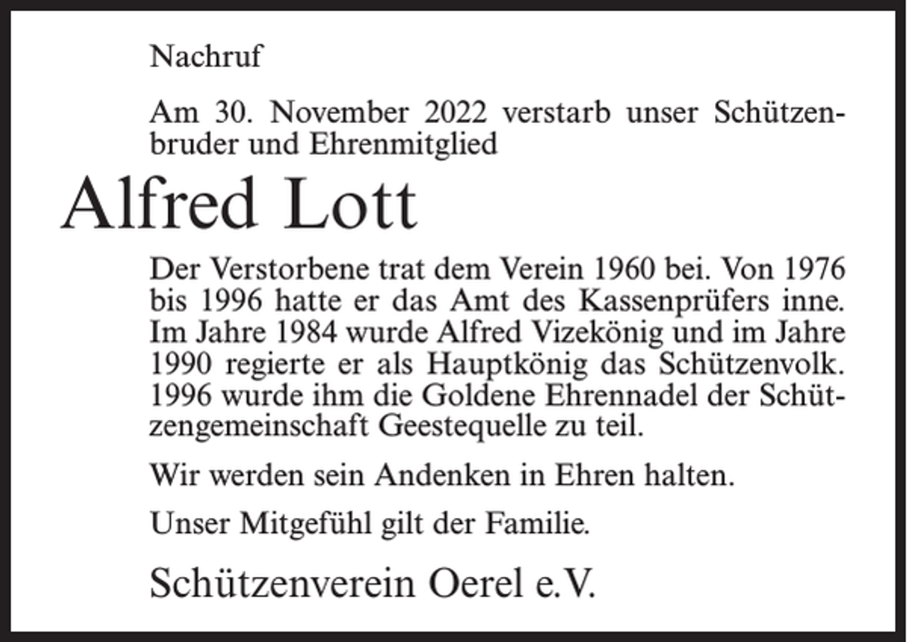 <p>Nachruf<br />Am 30. November 2022 verstarb unser Schützenbruder und Ehrenmitglied</p><p>Alfred Lott</p><p>Der Verstorbene trat dem Verein 1960 bei. Von 1976<br />bis 1996 hatte er das Amt des Kassenprüfers inne.<br />Im Jahre 1984 wurde Alfred Vizekönig und im Jahre<br />1990 regierte er als Hauptkönig das Schützenvolk.<br />1996 wurde ihm die Goldene Ehrennadel der Schützengemeinschaft Geestequelle zu teil.<br />Wir werden sein Andenken in Ehren halten.<br />Unser Mitgefühl gilt der Familie.</p><p>Schützenverein Oerel e.V.</p>