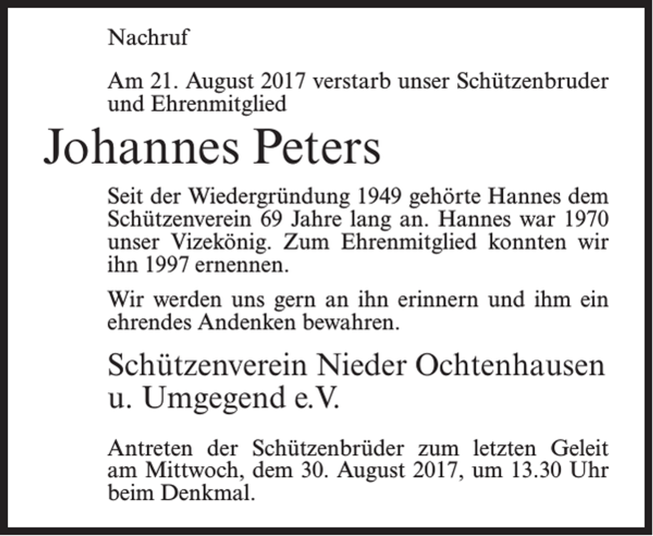<p>Nachruf<br />Am 21. August 2017 verstarb unser Schützenbruder<br />und Ehrenmitglied</p><p>Johannes Peters<br />Seit der Wiedergründung 1949 gehörte Hannes dem<br />Schützenverein 69 Jahre lang an. Hannes war 1970<br />unser Vizekönig. Zum Ehrenmitglied konnten wir<br />ihn 1997 ernennen.<br />Wir werden uns gern an ihn erinnern und ihm ein<br />ehrendes Andenken bewahren.</p><p>Schützenverein Nieder Ochtenhausen<br />u. Umgegend e.V.<br />Antreten der Schützenbrüder zum letzten Geleit<br />am Mittwoch, dem 30. August 2017, um 13.30 Uhr<br />beim Denkmal.</p>