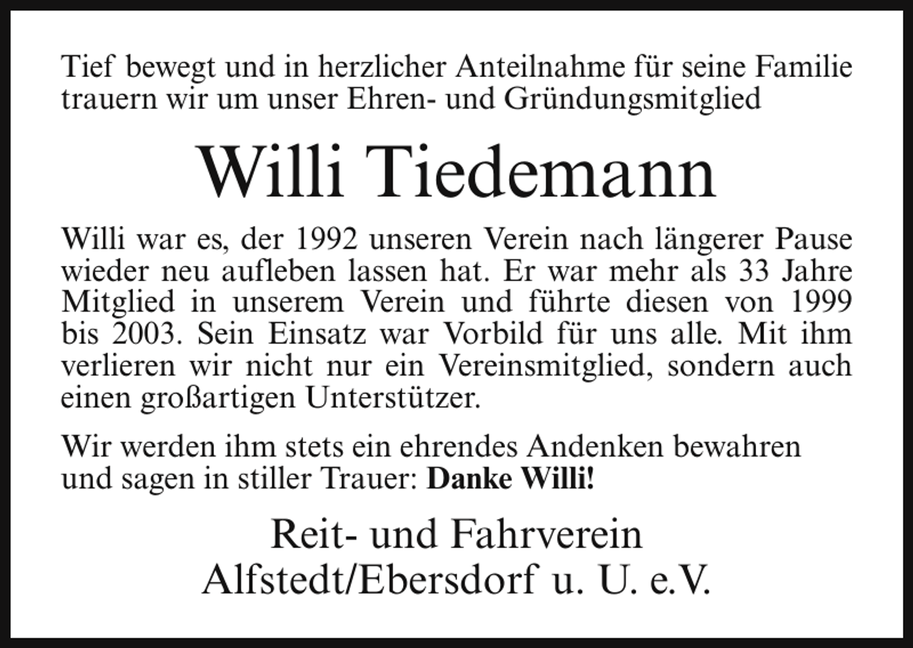 <p>Tief bewegt und in herzlicher Anteilnahme für seine Familie<br />trauern wir um unser Ehren- und Gründungsmitglied</p><p>Willi Tiedemann</p><p>Willi war es, der 1992 unseren Verein nach längerer Pause<br />wieder neu aufleben lassen hat. Er war mehr als 33 Jahre<br />Mitglied in unserem Verein und führte diesen von 1999<br />bis 2003. Sein Einsatz war Vorbild für uns alle. Mit ihm<br />verlieren wir nicht nur ein Vereinsmitglied, sondern auch<br />einen großartigen Unterstützer.<br />Wir werden ihm stets ein ehrendes Andenken bewahren<br />und sagen in stiller Trauer: Danke Willi!</p><p>Reit- und Fahrverein<br />Alfstedt/Ebersdorf u. U. e.V.</p>