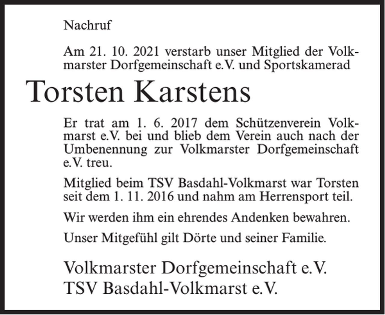 <p>Nachruf<br />Am 21. 10. 2021 verstarb unser Mitglied der Volkmarster Dorfgemeinschaft e.V. und Sportskamerad</p><p>Torsten Karstens<br />Er trat am 1. 6. 2017 dem Schützenverein Volkmarst e.V. bei und blieb dem Verein auch nach der<br />Umbenennung zur Volkmarster Dorfgemeinschaft<br />e.V. treu.<br />Mitglied beim TSV Basdahl-Volkmarst war Torsten<br />seit dem 1. 11. 2016 und nahm am Herrensport teil.<br />Wir werden ihm ein ehrendes Andenken bewahren.<br />Unser Mitgefühl gilt Dörte und seiner Familie.</p><p>Volkmarster Dorfgemeinschaft e.V.<br />TSV Basdahl-Volkmarst e.V.</p>