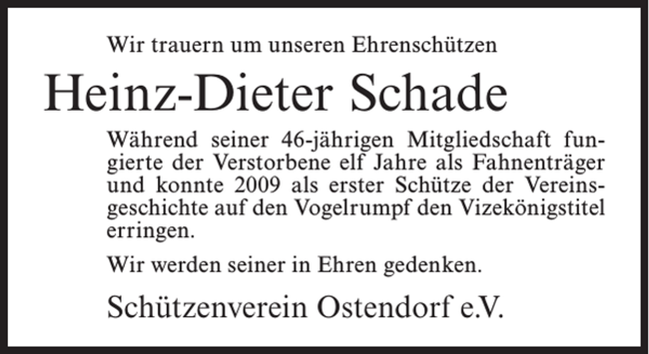 <p>Wir trauern um unseren Ehrenschützen</p><p>Heinz-Dieter Schade<br />Während seiner 46-jährigen Mitgliedschaft fungierte der Verstorbene elf Jahre als Fahnenträger<br />und konnte 2009 als erster Schütze der Vereins­<br />geschichte auf den Vogelrumpf den Vizekönigstitel<br />erringen.<br />Wir werden seiner in Ehren gedenken.</p><p>Schützenverein Ostendorf e.V.</p>