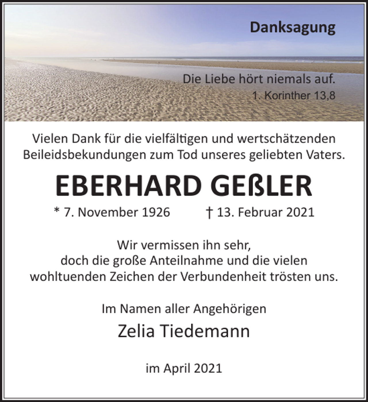 <p>Danksagung<br />Die Liebe hört niemals auf.<br />1. Korinther 13,8</p><p>Vielen Dank für die vielfäl�gen und wertschätzenden<br />Beileidsbekundungen zum Tod unseres geliebten Vaters.</p><p>EBERHARD GEßLER</p><p>* 7. November 1926</p><p>† 13. Februar 2021</p><p>Wir vermissen ihn sehr,<br />doch die große Anteilnahme und die vielen<br />wohltuenden Zeichen der Verbundenheit trösten uns.<br />Im Namen aller Angehörigen</p><p>Zelia Tiedemann<br />im April 2021</p>