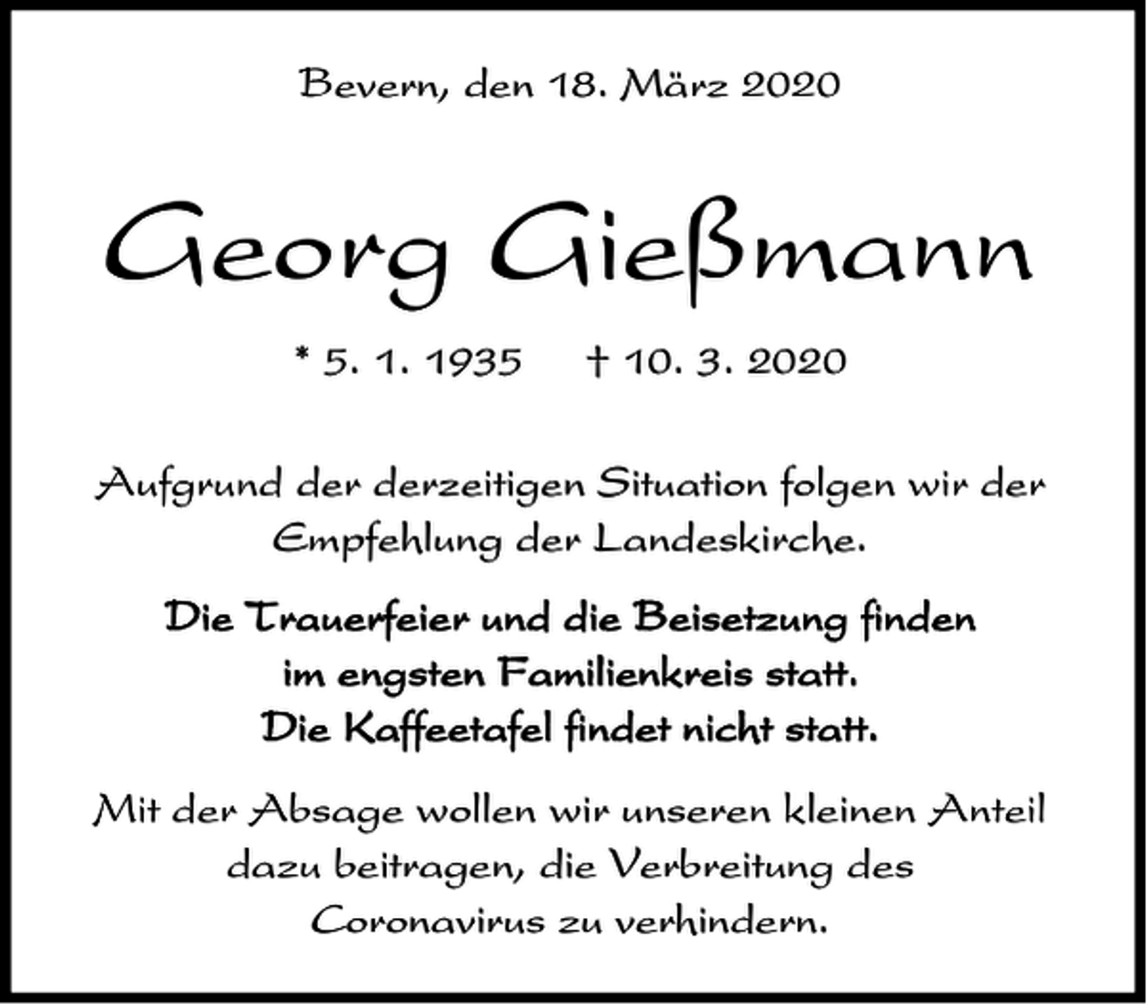 <p>Bevern, den 18. März 2020</p><p>Georg Gießmann<br />* 5. 1. 1935</p><p>† 10. 3. 2020</p><p>Aufgrund der derzeitigen Situation folgen wir der<br />Empfehlung der Landeskirche.<br />Die Trauerfeier und die Beisetzung finden<br />im engsten Familienkreis statt.<br />Die Kaffeetafel findet nicht statt.<br />Mit der Absage wollen wir unseren kleinen Anteil<br />dazu beitragen, die Verbreitung des<br />Coronavirus zu verhindern.</p>