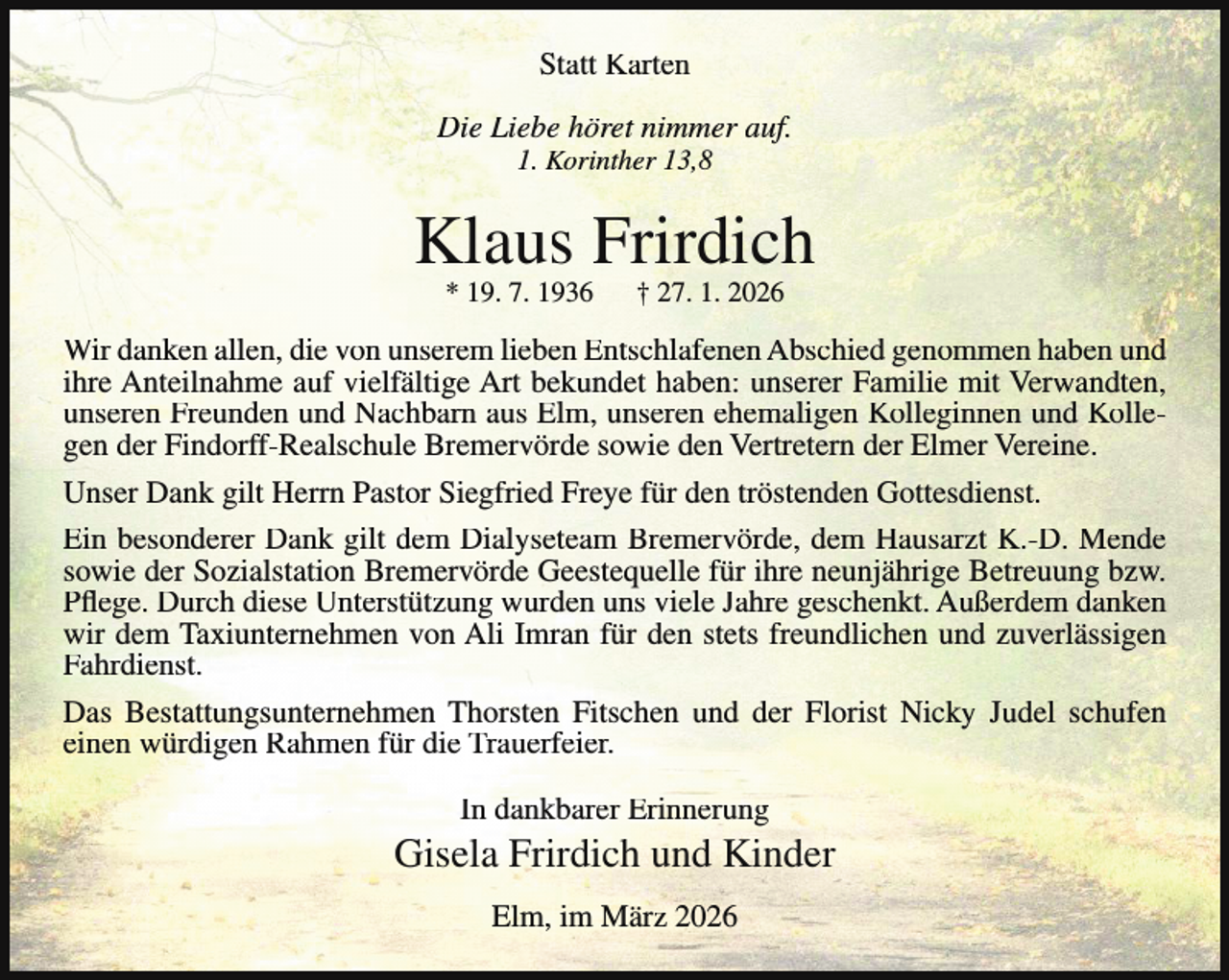 <p>Statt Karten<br />Die Liebe höret nimmer auf.<br />1. Korinther 13,8</p><p>Klaus Frirdich<br />* 19. 7. 1936</p><p>† 27. 1. 2026</p><p>Wir danken allen, die von unserem lieben Entschlafenen Abschied genommen haben und<br />ihre Anteilnahme auf vielfältige Art bekundet haben: unserer Familie mit Verwandten,<br />unseren Freunden und Nachbarn aus Elm, unseren ehemaligen Kolleginnen und Kollegen der Findorff-Realschule Bremervörde sowie den Vertretern der Elmer Vereine.<br />Unser Dank gilt Herrn Pastor Siegfried Freye für den tröstenden Gottesdienst.<br />Ein besonderer Dank gilt dem Dialyseteam Bremervörde, dem Hausarzt K.-D. Mende<br />sowie der Sozialstation Bremervörde Geestequelle für ihre neunjährige Betreuung bzw.<br />Pflege. Durch diese Unterstützung wurden uns viele Jahre geschenkt. Außerdem danken<br />wir dem Taxiunternehmen von Ali Imran für den stets freundlichen und zuverlässigen<br />Fahrdienst.<br />Das Bestattungsunternehmen Thorsten Fitschen und der Florist Nicky Judel schufen<br />einen würdigen Rahmen für die Trauerfeier.<br />In dankbarer Erinnerung</p><p>Gisela Frirdich und Kinder<br />Elm, im März 2026</p>
