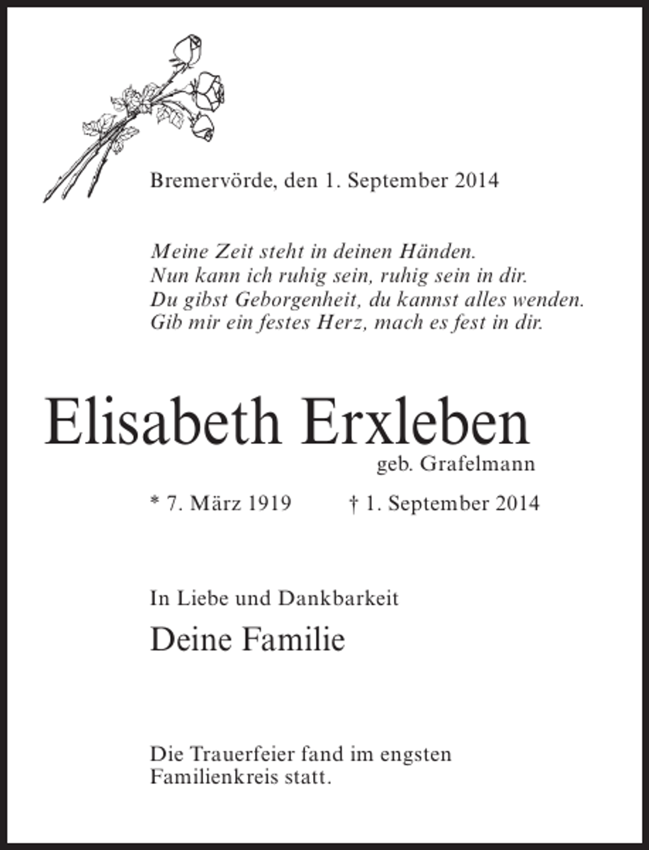 <p>Bremervörde, den 1. September 2014<br />Meine Zeit steht in deinen Händen.<br />Nun kann ich ruhig sein, ruhig sein in dir.<br />Du gibst Geborgenheit, du kannst alles wenden.<br />Gib mir ein festes Herz, mach es fest in dir.</p><p>Elisabeth Erxleben</p><p>geb. Grafelmann</p><p>* 7. März 1919 † 1. September 2014</p><p>In Liebe und Dankbarkeit</p><p>Deine Familie<br />Die Trauerfeier fand im engsten<br />Familienkreis statt.</p>