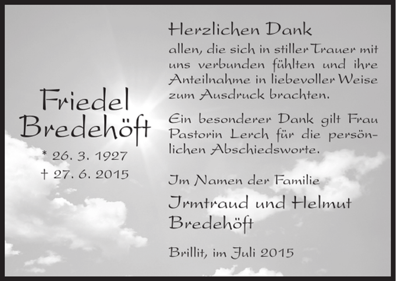 <p>Herzlichen Dank</p><p>Friedel<br />Bredehöft<br />* 26. 3. 1927<br />† 27. 6. 2015</p><p>allen, die sich in stiller Trauer mit<br />uns verbunden fühlten und ihre<br />Anteilnahme in liebevoller Weise<br />zum Ausdruck brachten.<br />Ein besonderer Dank gilt Frau<br />Pastorin Lerch für die persönlichen Abschiedsworte.<br />Im Namen der Familie</p><p>Irmtraud und Helmut<br />Bredehöft<br />Brillit, im Juli 2015</p>