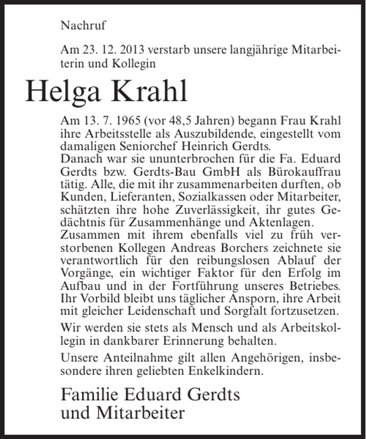 <p>Nachruf<br />Am 23. 12. 2013 verstarb unsere langjährige Mitarbeiterin und Kollegin</p><p>Helga Krahl<br />Am 13. 7. 1965 (vor 48,5 Jahren) begann Frau Krahl<br />ihre Arbeitsstelle als Auszubildende, eingestellt vom<br />damaligen Seniorchef Heinrich Gerdts.<br />Danach war sie ununterbrochen für die Fa. Eduard<br />Gerdts bzw. Gerdts-Bau GmbH als Bürokauffrau<br />tätig. Alle, die mit ihr zusammenarbeiten durften, ob<br />Kunden, Lieferanten, Sozialkassen oder Mitarbeiter,<br />schätzten ihre hohe Zuverlässigkeit, ihr gutes Gedächtnis für Zusammenhänge und Aktenlagen.<br />Zusammen mit ihrem ebenfalls viel zu früh verstorbenen Kollegen Andreas Borchers zeichnete sie<br />verantwortlich für den reibungslosen Ablauf der<br />Vorgänge, ein wichtiger Faktor für den Erfolg im<br />Aufbau und in der Fortführung unseres Betriebes.<br />Ihr Vorbild bleibt uns täglicher Ansporn, ihre Arbeit<br />mit gleicher Leidenschaft und Sorgfalt fortzusetzen.<br />Wir werden sie stets als Mensch und als Arbeitskollegin in dankbarer Erinnerung behalten.<br />Unsere Anteilnahme gilt allen Angehörigen, insbesondere ihren geliebten Enkelkindern.</p><p>Familie Eduard Gerdts<br />und Mitarbeiter</p>