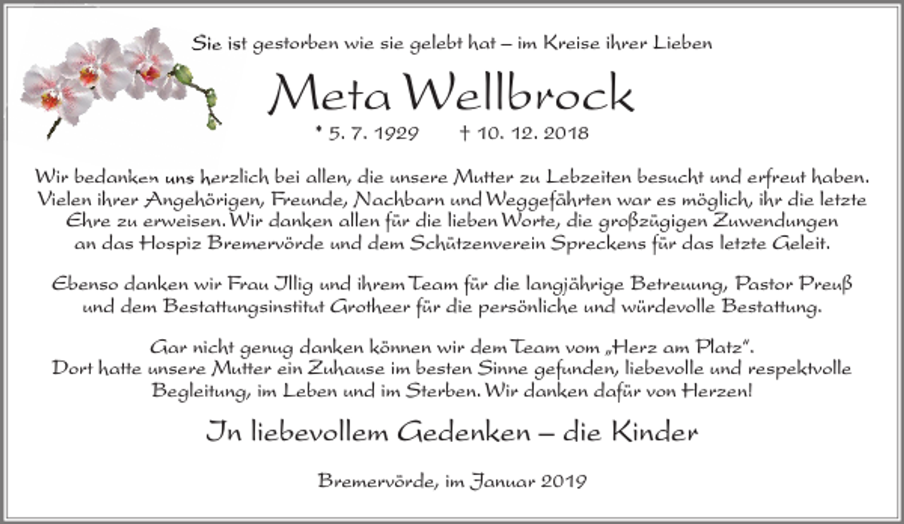 <p>Sie ist gestorben wie sie gelebt hat – im Kreise ihrer Lieben</p><p>Meta Wellbrock<br />* 5. 7. 1929</p><p>† 10. 12. 2018</p><p>Wir bedanken uns herzlich bei allen, die unsere Mutter zu Lebzeiten besucht und erfreut haben.<br />Vielen ihrer Angehörigen, Freunde, Nachbarn und Weggefährten war es möglich, ihr die letzte<br />Ehre zu erweisen. Wir danken allen für die lieben Worte, die großzügigen Zuwendungen<br />an das Hospiz Bremervörde und dem Schützenverein Spreckens für das letzte Geleit.<br />Ebenso danken wir Frau Illig und ihrem Team für die langjährige Betreuung, Pastor Preuß<br />und dem Bestattungsinstitut Grotheer für die persönliche und würdevolle Bestattung.<br />Gar nicht genug danken können wir dem Team vom „Herz am Platz“.<br />Dort hatte unsere Mutter ein Zuhause im besten Sinne gefunden, liebevolle und respektvolle<br />Begleitung, im Leben und im Sterben. Wir danken dafür von Herzen!</p><p>In liebevollem Gedenken – die Kinder<br />Bremervörde, im Januar 2019</p>