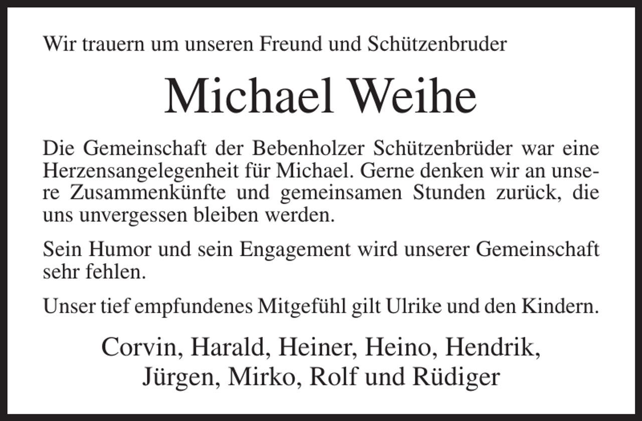 <p>Wir trauern um unseren Freund und Schützenbruder</p><p>Michael Weihe<br />Die Gemeinschaft der Bebenholzer Schützenbrüder war eine<br />Herzensangelegenheit für Michael. Gerne denken wir an unsere Zusammenkünfte und gemeinsamen Stunden zurück, die<br />uns unvergessen bleiben werden.<br />Sein Humor und sein Engagement wird unserer Gemeinschaft<br />sehr fehlen.<br />Unser tief empfundenes Mitgefühl gilt Ulrike und den Kindern.</p><p>Corvin, Harald, Heiner, Heino, Hendrik,<br />Jürgen, Mirko, Rolf und Rüdiger</p>
