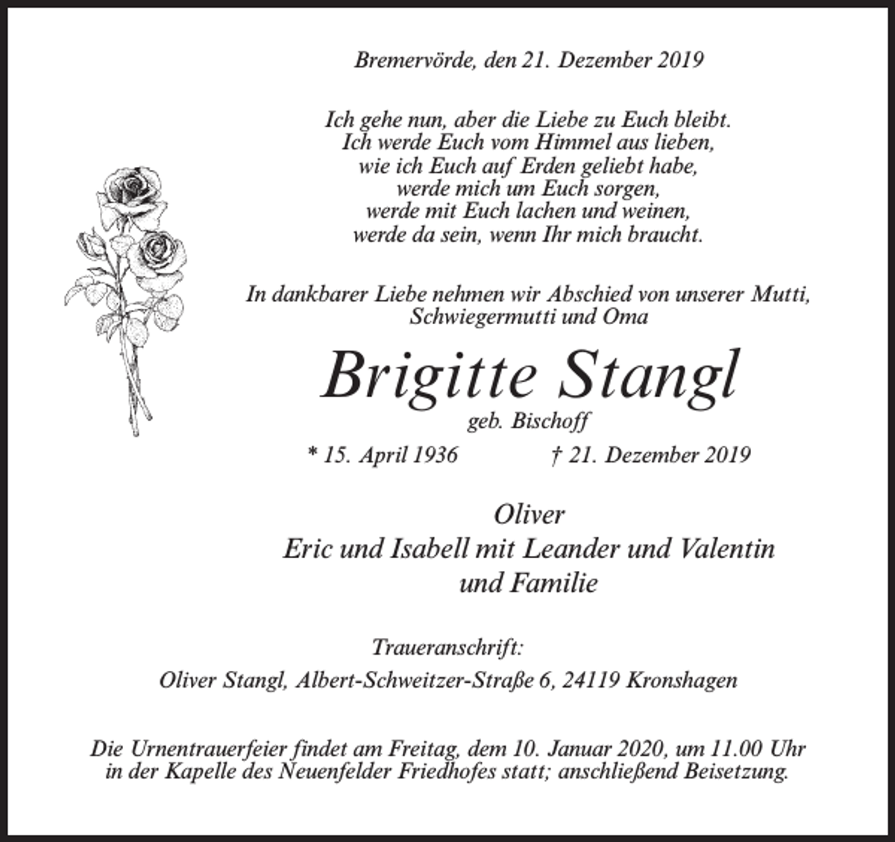 <p>Bremervörde, den 21. Dezember 2019<br />Ich gehe nun, aber die Liebe zu Euch bleibt.<br />Ich werde Euch vom Himmel aus lieben,<br />wie ich Euch auf Erden geliebt habe,<br />werde mich um Euch sorgen,<br />werde mit Euch lachen und weinen,<br />werde da sein, wenn Ihr mich braucht.<br />In dankbarer Liebe nehmen wir Abschied von unserer Mutti,<br />Schwiegermutti und Oma</p><p>Brigitte Stangl</p><p>geb. Bischoff<br />* 15. April 1936 † 21. Dezember 2019</p><p>Oliver<br />Eric und Isabell mit Leander und Valentin<br />und Familie<br />Traueranschrift:<br />Oliver Stangl, Albert-Schweitzer-Straße 6, 24119 Kronshagen<br />Die Urnentrauerfeier findet am Freitag, dem 10. Januar 2020, um 11.00 Uhr<br />in der Kapelle des Neuenfelder Friedhofes statt; anschließend Beisetzung.</p>