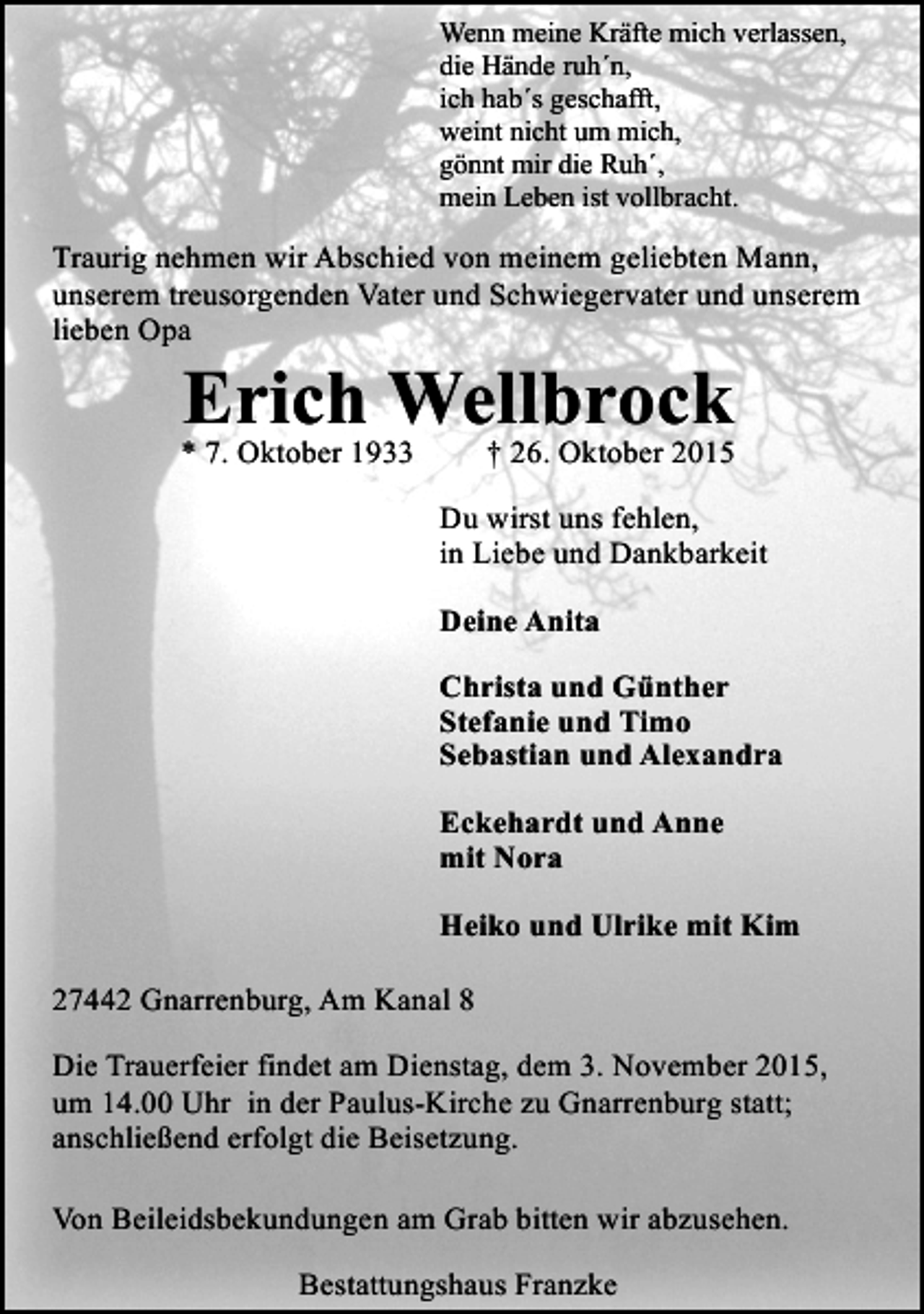 <p>Wenn meine Kräfte mich verlassen,<br />die Hände ruh´n,<br />ich hab´s geschafft,<br />weint nicht um mich,<br />gönnt mir die Ruh´,<br />mein Leben ist vollbracht.</p><p>Traurig nehmen wir Abschied von meinem geliebten Mann,<br />unserem treusorgenden Vater und Schwiegervater und unserem<br />lieben Opa</p><p>Erich Wellbrock</p><p>* 7. Oktober 1933</p><p>† 26. Oktober 2015</p><p>Du wirst uns fehlen,<br />in Liebe und Dankbarkeit<br />Deine Anita<br />Christa und Günther<br />Stefanie und Timo<br />Sebastian und Alexandra<br />Eckehardt und Anne<br />mit Nora<br />Heiko und Ulrike mit Kim<br />27442 Gnarrenburg, Am Kanal 8<br />Die Trauerfeier findet am Dienstag, dem 3. November 2015,<br />um 14.00 Uhr in der Paulus-Kirche zu Gnarrenburg statt;<br />anschließend erfolgt die Beisetzung.<br />Von Beileidsbekundungen am Grab bitten wir abzusehen.<br />Bestattungshaus Franzke</p>