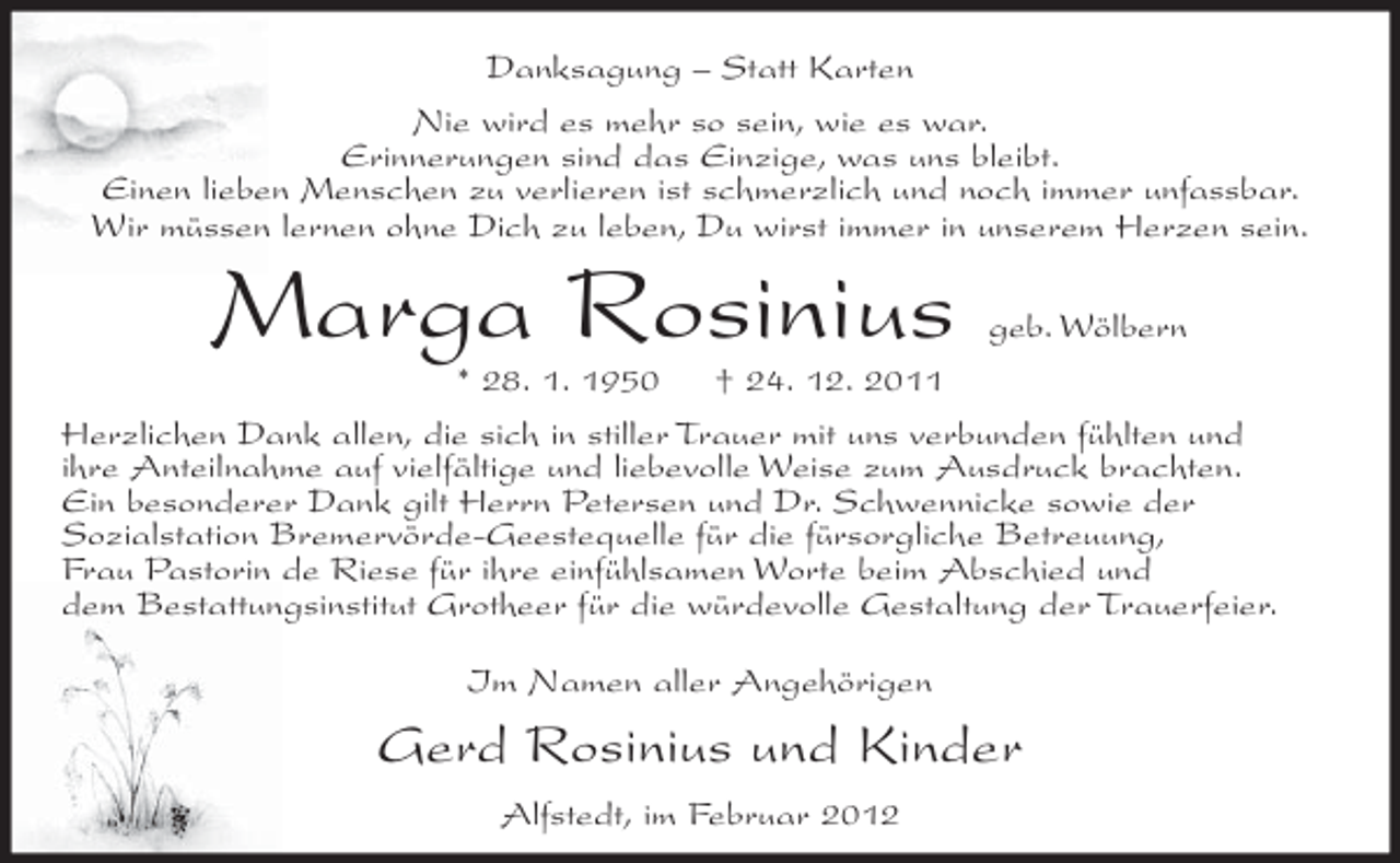 <p>Danksagung – Statt Karten<br />Nie wird es mehr so sein, wie es war.<br />Erinnerungen sind das Einzige, was uns bleibt.<br />Einen lieben Menschen zu verlieren ist schmerzlich und noch immer unfassbar.<br />Wir müssen lernen ohne Dich zu leben, Du wirst immer in unserem Herzen sein.</p><p>Marga Rosinius</p><p>geb. Wölbern</p><p>* 28. 1. 1950<br />† 24. 12. 2011<br />Herzlichen Dank allen, die sich in stiller Trauer mit uns verbunden fühlten und<br />ihre Anteilnahme auf vielfältige und liebevolle Weise zum Ausdruck brachten.<br />Ein besonderer Dank gilt Herrn Petersen und Dr. Schwennicke sowie der<br />Sozialstation Bremervörde-Geestequelle für die fürsorgliche Betreuung,<br />Frau Pastorin de Riese für ihre einfühlsamen Worte beim Abschied und<br />dem Bestattungsinstitut Grotheer für die würdevolle Gestaltung der Trauerfeier.<br />Im Namen aller Angehörigen</p><p>Gerd Rosinius und Kinder<br />Alfstedt, im Februar 2012</p>