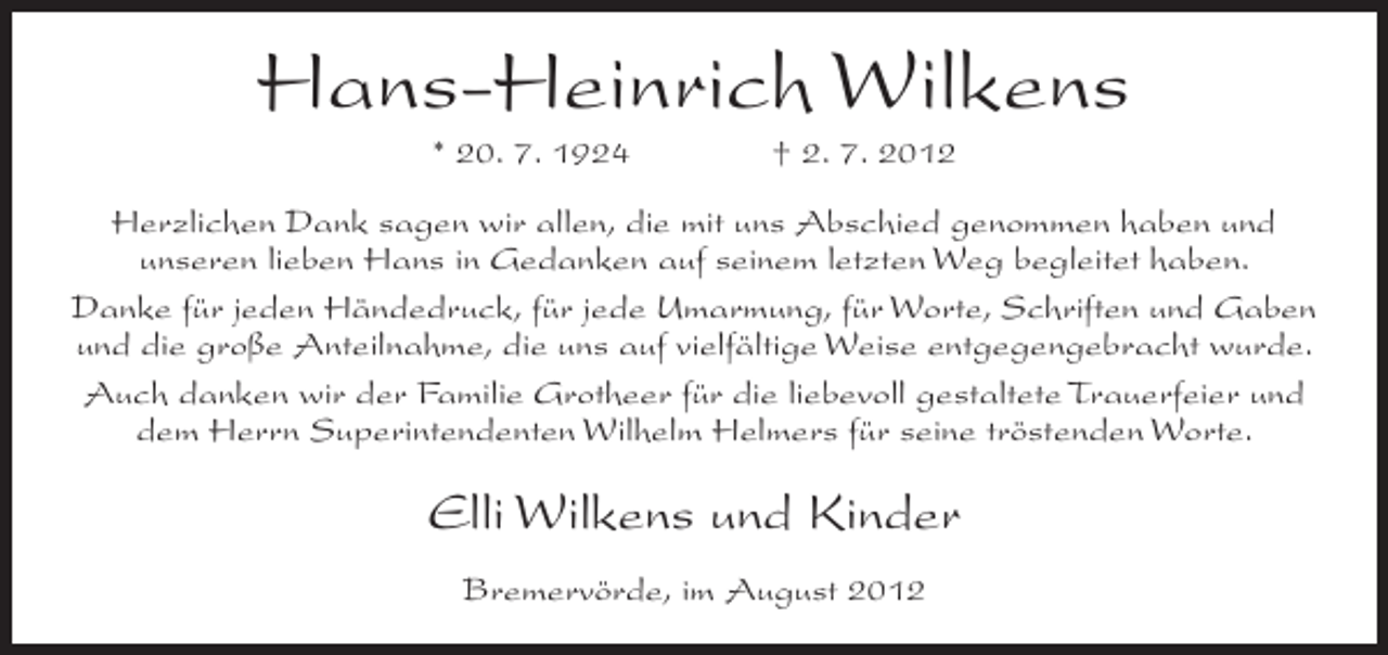 <p>Hans-Heinrich Wilkens<br />* 20. 7. 1924</p><p>† 2. 7. 2012</p><p>Herzlichen Dank sagen wir allen, die mit uns Abschied genommen haben und<br />unseren lieben Hans in Gedanken auf seinem letzten Weg begleitet haben.<br />Danke für jeden Händedruck, für jede Umarmung, für Worte, Schriften und Gaben<br />und die große Anteilnahme, die uns auf vielfältige Weise entgegengebracht wurde.<br />Auch danken wir der Familie Grotheer für die liebevoll gestaltete Trauerfeier und<br />dem Herrn Superintendenten Wilhelm Helmers für seine tröstenden Worte.</p><p>Elli Wilkens und Kinder<br />Bremervörde, im August 2012</p>