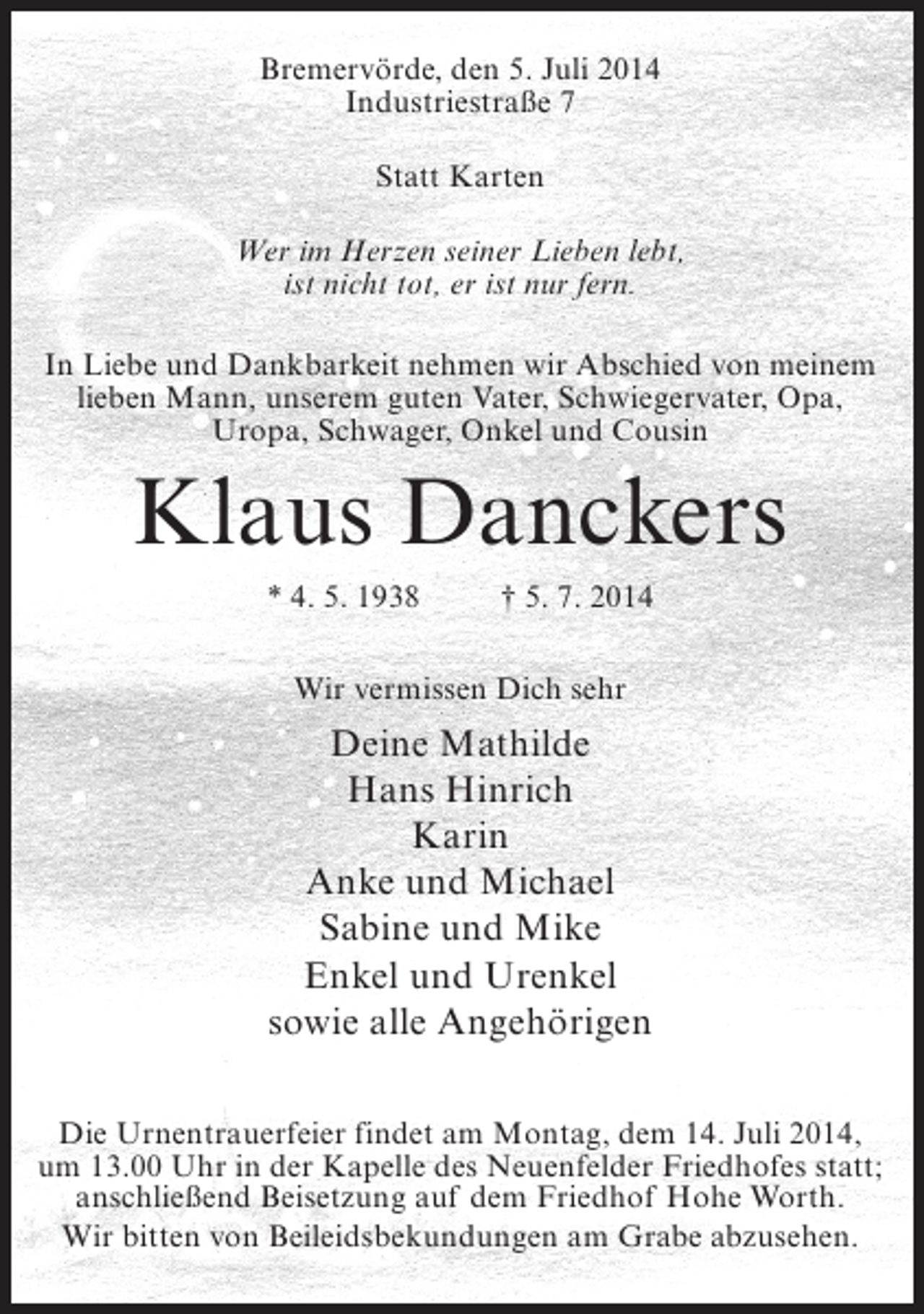 <p>Bremervörde, den 5. Juli 2014<br />Industriestraße 7<br />Statt Karten<br />Wer im Herzen seiner Lieben lebt,<br />ist nicht tot, er ist nur fern.<br />In Liebe und Dankbarkeit nehmen wir Abschied von meinem<br />lieben Mann, unserem guten Vater, Schwiegervater, Opa,<br />Uropa, Schwager, Onkel und Cousin</p><p>Klaus Danckers<br />* 4. 5. 1938 † 5. 7. 2014<br />Wir vermissen Dich sehr</p><p>Deine Mathilde<br />Hans Hinrich<br />Karin<br />Anke und Michael<br />Sabine und Mike<br />Enkel und Urenkel<br />sowie alle Angehörigen<br />Die Urnentrauerfeier findet am Montag, dem 14. Juli 2014,<br />um 13.00 Uhr in der Kapelle des Neuenfelder Friedhofes statt;<br />anschließend Beisetzung auf dem Friedhof Hohe Worth.<br />Wir bitten von Beileidsbekundungen am Grabe abzusehen.</p>