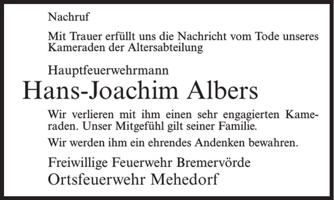 <p>Nachruf<br />Mit Trauer erfüllt uns die Nachricht vom Tode unseres<br />Kameraden der Altersabteilung</p><p>Hauptfeuerwehrmann</p><p>Hans-Joachim Albers<br />Wir verlieren mit ihm einen sehr engagierten Kameraden. Unser Mitgefühl gilt seiner Familie.<br />Wir werden ihm ein ehrendes Andenken bewahren.</p><p>Freiwillige Feuerwehr Bremervörde</p><p>Ortsfeuerwehr Mehedorf</p>