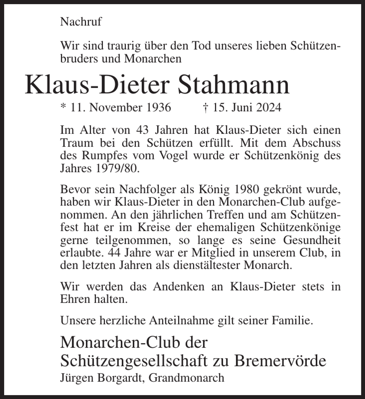 <p>Nachruf<br />Wir sind traurig über den Tod unseres lieben Schützenbruders und Monarchen</p><p>Klaus-Dieter Stahmann<br />* 11. November 1936</p><p>† 15. Juni 2024</p><p>Im Alter von 43 Jahren hat Klaus-Dieter sich einen<br />Traum bei den Schützen erfüllt. Mit dem Abschuss<br />des Rumpfes vom Vogel wurde er Schützenkönig des<br />Jahres 1979/80.<br />Bevor sein Nachfolger als König 1980 gekrönt wurde,<br />haben wir Klaus-Dieter in den Monarchen-Club aufgenommen. An den jährlichen Treffen und am Schützenfest hat er im Kreise der ehemaligen Schützenkönige<br />gerne teilgenommen, so lange es seine Gesundheit<br />erlaubte. 44 Jahre war er Mitglied in unserem Club, in<br />den letzten Jahren als dienstältester Monarch.<br />Wir werden das Andenken an Klaus-Dieter stets in<br />Ehren halten.<br />Unsere herzliche Anteilnahme gilt seiner Familie.</p><p>Monarchen-Club der<br />Schützengesellschaft zu Bremervörde<br />Jürgen Borgardt, Grandmonarch</p>