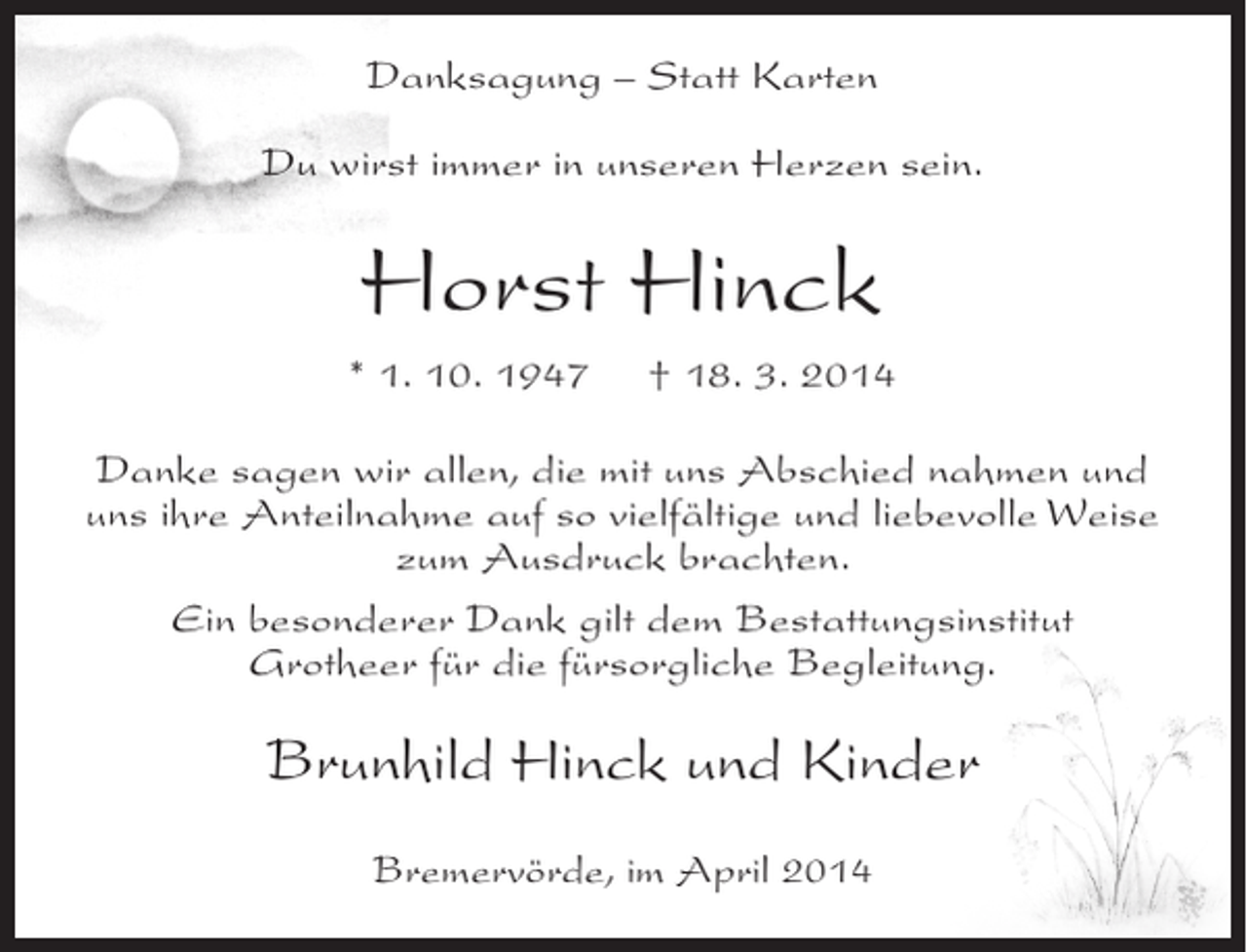 <p>Danksagung – Statt Karten<br />Du wirst immer in unseren Herzen sein.</p><p>Horst Hinck<br />* 1. 10. 1947</p><p>† 18. 3. 2014</p><p>Danke sagen wir allen, die mit uns Abschied nahmen und<br />uns ihre Anteilnahme auf so vielfältige und liebevolle Weise<br />zum Ausdruck brachten.<br />Ein besonderer Dank gilt dem Bestattungsinstitut<br />Grotheer für die fürsorgliche Begleitung.</p><p>Brunhild Hinck und Kinder<br />Bremervörde, im April 2014</p>