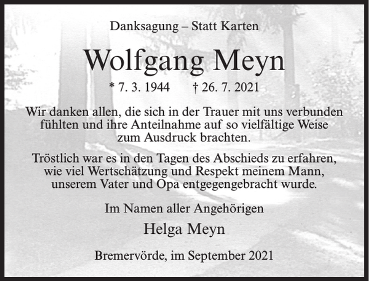 <p>Danksagung – Statt Karten</p><p>Wolfgang Meyn<br />* 7. 3. 1944</p><p>† 26. 7. 2021</p><p>Wir danken allen, die sich in der Trauer mit uns verbunden<br />fühlten und ihre Anteilnahme auf so vielfältige Weise<br />zum Ausdruck brachten.<br />Tröstlich war es in den Tagen des Abschieds zu erfahren,<br />wie viel Wertschätzung und Respekt meinem Mann,<br />unserem Vater und Opa entgegengebracht wurde.<br />Im Namen aller Angehörigen</p><p>Helga Meyn<br />Bremervörde, im September 2021</p>
