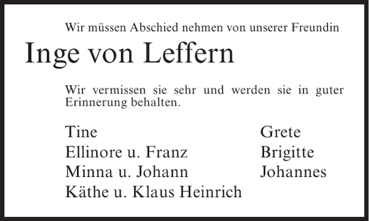 <p>Wir müssen Abschied nehmen von unserer Freundin</p><p>Inge von Leffern<br />Wir vermissen sie sehr und werden sie in guter<br />Erinnerung behalten.</p><p>Tine<br />Ellinore u. Franz<br />Minna u. Johann<br />Käthe u. Klaus Heinrich</p><p>Grete<br />Brigitte<br />Johannes</p>