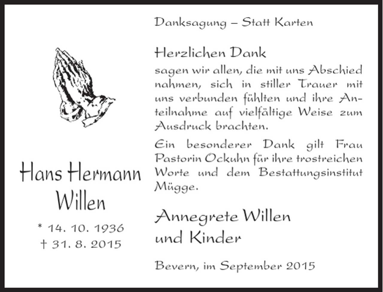 <p>Danksagung – Statt Karten</p><p>Herzlichen Dank</p><p>Hans Hermann<br />Willen<br />* 14. 10. 1936<br />† 31. 8. 2015</p><p>sagen wir allen, die mit uns Abschied<br />nahmen, sich in stiller Trauer mit<br />uns verbunden fühlten und ihre Anteilnahme auf vielfältige Weise zum<br />Ausdruck brachten.<br />Ein besonderer Dank gilt Frau<br />Pastorin Ockuhn für ihre trostreichen<br />Worte und dem Bestattungsinstitut<br />Mügge.</p><p>Annegrete Willen<br />und Kinder<br />Bevern, im September 2015</p>