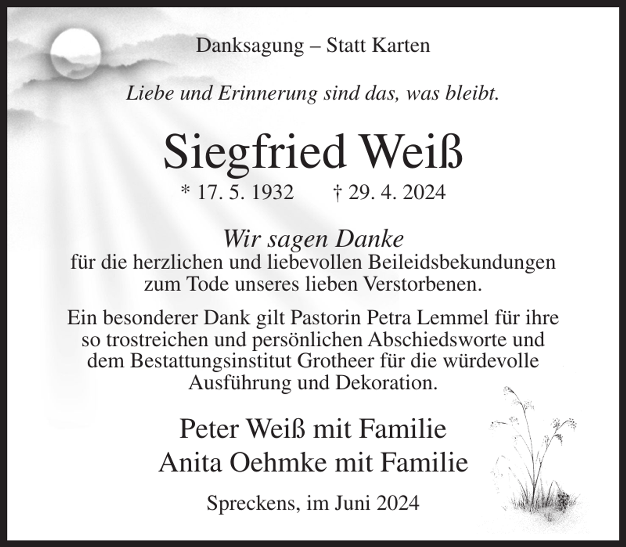 <p>Danksagung – Statt Karten<br />Liebe und Erinnerung sind das, was bleibt.</p><p>Siegfried Weiß<br />* 17. 5. 1932</p><p>† 29. 4. 2024</p><p>Wir sagen Danke<br />für die herzlichen und liebevollen Beileidsbekundungen<br />zum Tode unseres lieben Verstorbenen.<br />Ein besonderer Dank gilt Pastorin Petra Lemmel für ihre<br />so trostreichen und persönlichen Abschiedsworte und<br />dem Bestattungsinstitut Grotheer für die würdevolle<br />Ausführung und Dekoration.</p><p>Peter Weiß mit Familie<br />Anita Oehmke mit Familie<br />Spreckens, im Juni 2024</p>