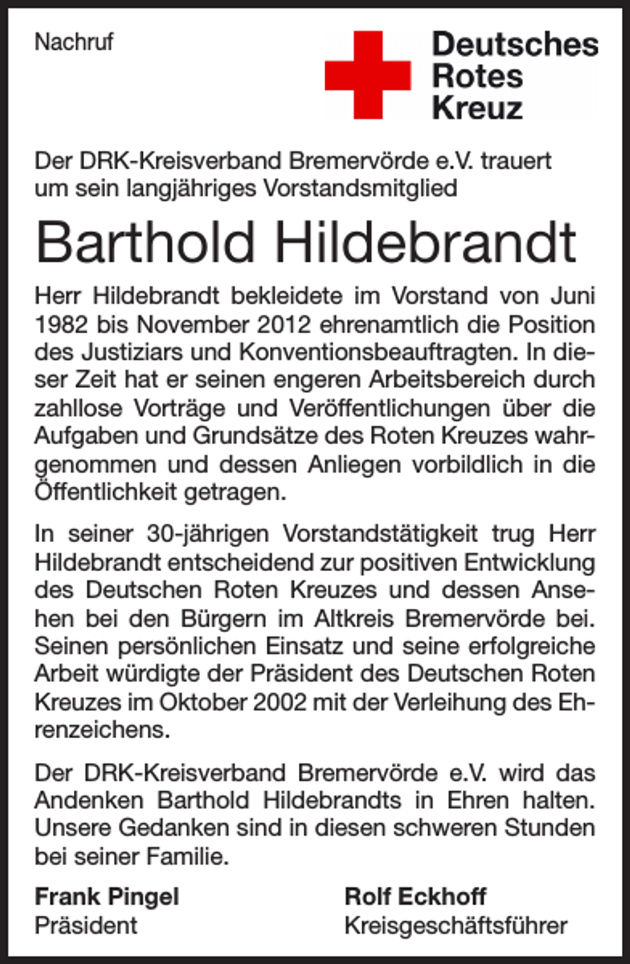 <p>Nachruf</p><p>Der DRK-Kreisverband Bremervörde e.V. trauert<br />um sein langjähriges Vorstandsmitglied</p><p>Barthold Hildebrandt<br />Herr Hildebrandt bekleidete im Vorstand von Juni<br />1982 bis November 2012 ehrenamtlich die Position<br />des Justiziars und Konventionsbeauftragten. In dieser Zeit hat er seinen engeren Arbeitsbereich durch<br />zahllose Vorträge und Veröffentlichungen über die<br />Aufgaben und Grundsätze des Roten Kreuzes wahrgenommen und dessen Anliegen vorbildlich in die<br />Öffentlichkeit getragen.<br />In seiner 30-jährigen Vorstandstätigkeit trug Herr<br />Hildebrandt entscheidend zur positiven Entwicklung<br />des Deutschen Roten Kreuzes und dessen Ansehen bei den Bürgern im Altkreis Bremervörde bei.<br />Seinen persönlichen Einsatz und seine erfolgreiche<br />Arbeit würdigte der Präsident des Deutschen Roten<br />Kreuzes im Oktober 2002 mit der Verleihung des Ehrenzeichens.<br />Der DRK-Kreisverband Bremervörde e.V. wird das<br />Andenken Barthold Hildebrandts in Ehren halten.<br />Unsere Gedanken sind in diesen schweren Stunden<br />bei seiner Familie.<br />Frank Pingel<br />Präsident</p><p>Rolf Eckhoff<br />Kreisgeschäftsführer</p>