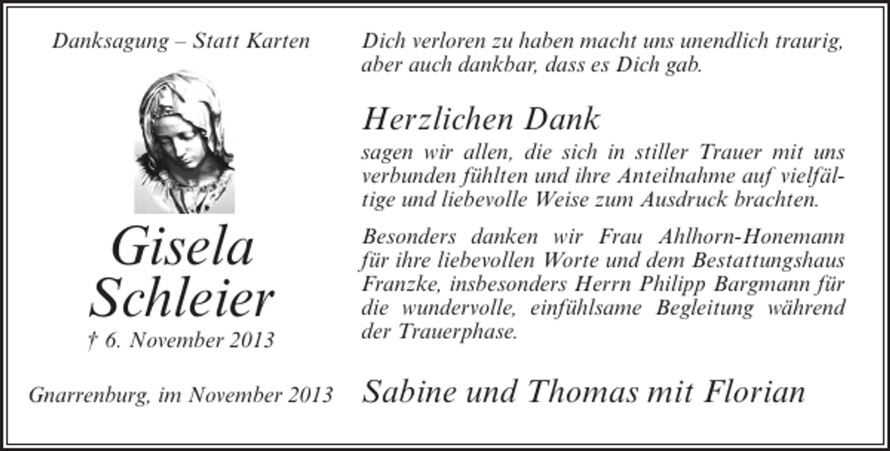 <p>Danksagung – Statt Karten</p><p>Dich verloren zu haben macht uns unendlich traurig,<br />aber auch dankbar, dass es Dich gab.</p><p>Herzlichen Dank</p><p>sagen wir allen, die sich in stiller Trauer mit uns<br />verbunden fühlten und ihre Anteilnahme auf vielfältige und liebevolle Weise zum Ausdruck brachten.</p><p>Gisela<br />Schleier</p><p>† 6. November 2013<br />Gnarrenburg, im November 2013</p><p>Besonders danken wir Frau Ahlhorn-Honemann<br />für ihre liebevollen Worte und dem Bestattungshaus<br />Franzke, insbesonders Herrn Philipp Bargmann für<br />die wundervolle, einfühlsame Begleitung während<br />der Trauerphase.</p><p>Sabine und Thomas mit Florian</p>