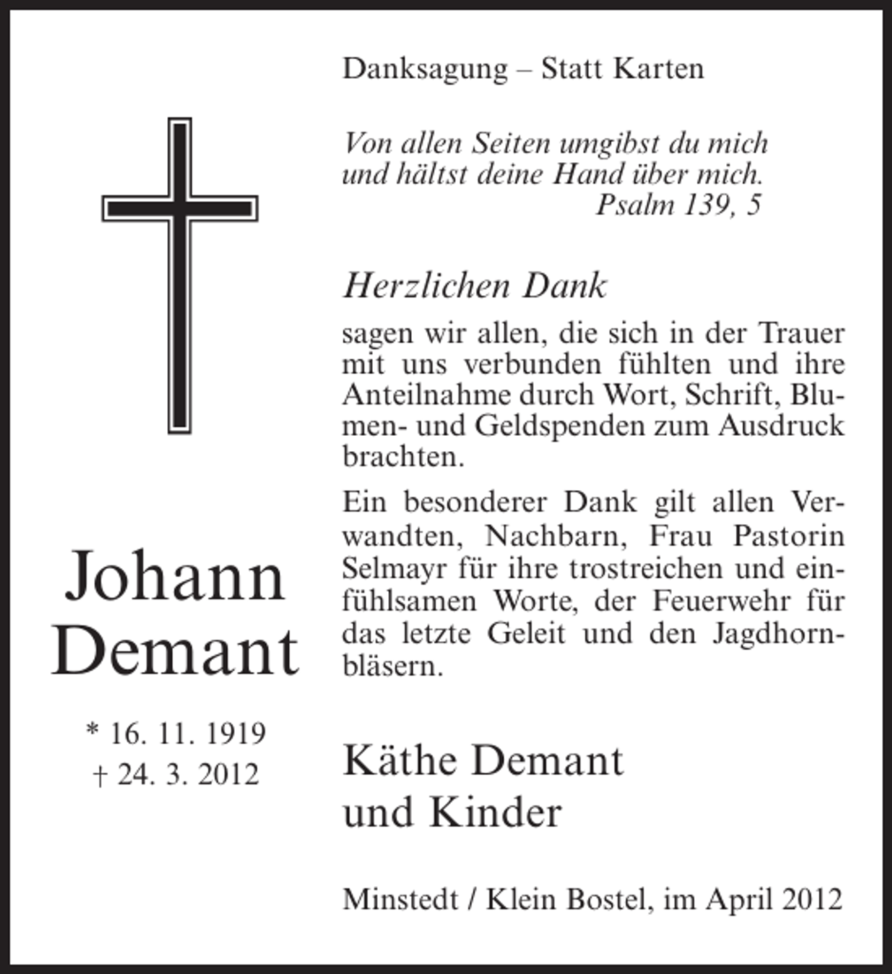 <p>Danksagung – Statt Karten<br />Von allen Seiten umgibst du mich<br />und hältst deine Hand über mich.<br />Psalm 139, 5</p><p>Herzlichen Dank</p><p>Johann<br />Demant<br />* 16. 11. 1919<br />† 24. 3. 2012</p><p>sagen wir allen, die sich in der Trauer<br />mit uns verbunden fühlten und ihre<br />Anteilnahme durch Wort, Schrift, Blumen- und Geldspenden zum Ausdruck<br />brachten.<br />Ein besonderer Dank gilt allen Verwandten, Nachbarn, Frau Pastorin<br />Selmayr für ihre trostreichen und einfühlsamen Worte, der Feuerwehr für<br />das letzte Geleit und den Jagdhornbläsern.</p><p>Käthe Demant<br />und Kinder<br />Minstedt / Klein Bostel, im April 2012</p>