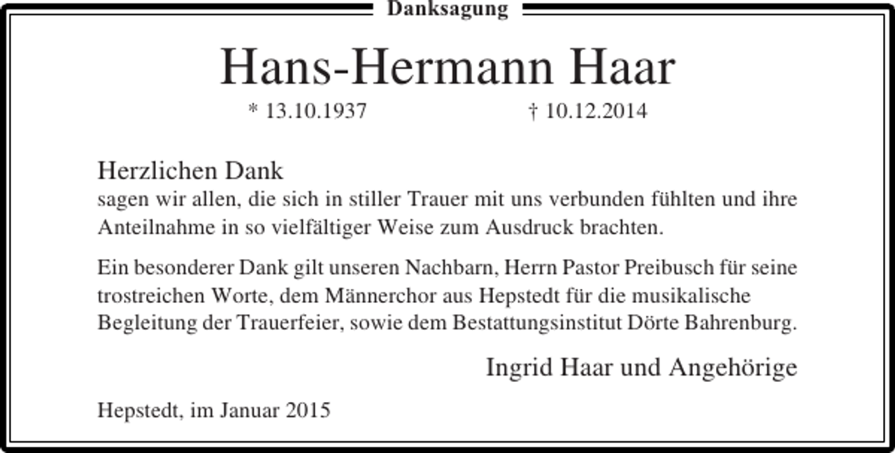 <p>Danksagung</p><p>Hans-Hermann Haar<br />* 13.10.1937</p><p>† 10.12.2014</p><p>Herzlichen Dank<br />sagen wir allen, die sich in stiller Trauer mit uns verbunden fühlten und ihre<br />Anteilnahme in so vielfältiger Weise zum Ausdruck brachten.<br />Ein besonderer Dank gilt unseren Nachbarn, Herrn Pastor Preibusch für seine<br />trostreichen Worte, dem Männerchor aus Hepstedt für die musikalische<br />Begleitung der Trauerfeier, sowie dem Bestattungsinstitut Dörte Bahrenburg.</p><p>Ingrid Haar und Angehörige<br />Hepstedt, im Januar 2015</p>