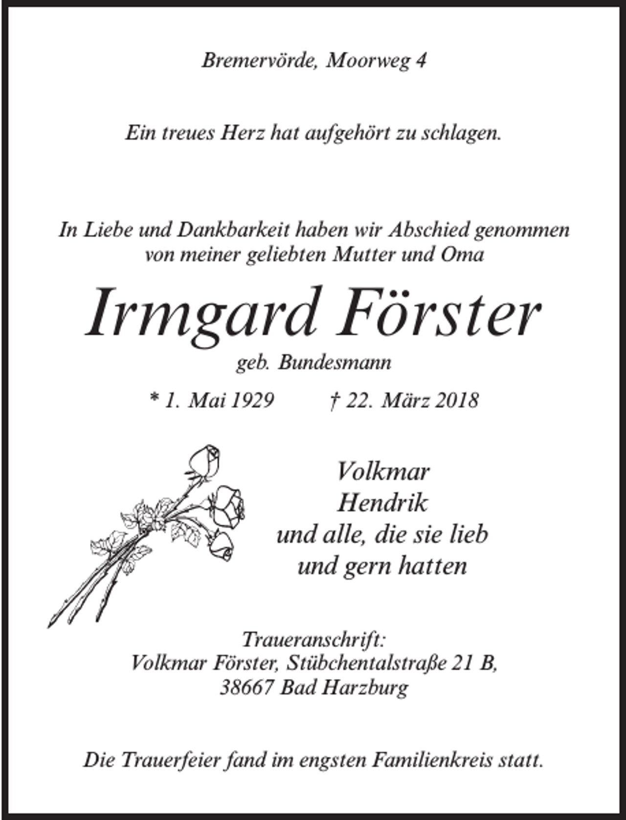 <p>Bremervörde, Moorweg 4<br />Ein treues Herz hat aufgehört zu schlagen.</p><p>In Liebe und Dankbarkeit haben wir Abschied genommen<br />von meiner geliebten Mutter und Oma</p><p>Irmgard Förster<br />geb. Bundesmann</p><p>* 1. Mai 1929 † 22. März 2018</p><p>Volkmar<br />Hendrik<br />und alle, die sie lieb<br />und gern hatten<br />Traueranschrift:<br />Volkmar Förster, Stübchentalstraße 21 B,<br />38667 Bad Harzburg<br />Die Trauerfeier fand im engsten Familienkreis statt.</p>