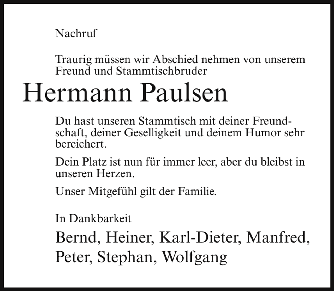 <p>Nachruf<br />Traurig müssen wir Abschied nehmen von unserem<br />Freund und Stammtischbruder</p><p>Hermann Paulsen</p><p>Du hast unseren Stammtisch mit deiner Freundschaft, deiner Geselligkeit und deinem Humor sehr<br />bereichert.<br />Dein Platz ist nun für immer leer, aber du bleibst in<br />unseren Herzen.<br />Unser Mitgefühl gilt der Familie.<br />In Dankbarkeit</p><p>Bernd, Heiner, Karl-Dieter, Manfred,<br />Peter, Stephan, Wolfgang</p>