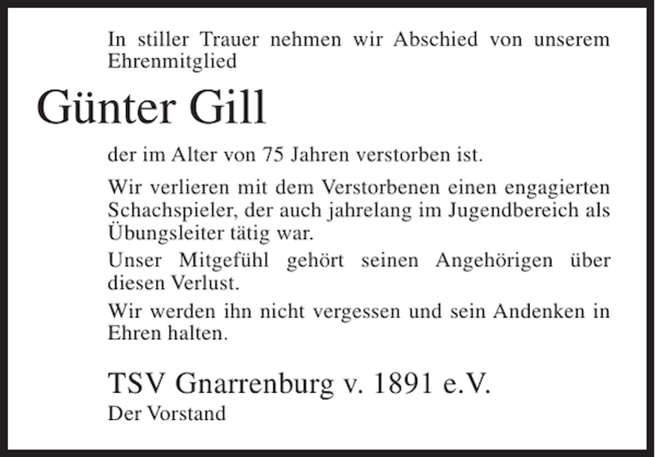 <p>In stiller Trauer nehmen wir Abschied von unserem<br />Ehrenmitglied</p><p>Günter Gill<br />der im Alter von 75 Jahren verstorben ist.<br />Wir verlieren mit dem Verstorbenen einen engagierten<br />Schachspieler, der auch jahrelang im Jugendbereich als<br />Übungsleiter tätig war.<br />Unser Mitgefühl gehört seinen Angehörigen über<br />diesen Verlust.<br />Wir werden ihn nicht vergessen und sein Andenken in<br />Ehren halten.</p><p>TSV Gnarrenburg v. 1891 e.V.<br />Der Vorstand</p>