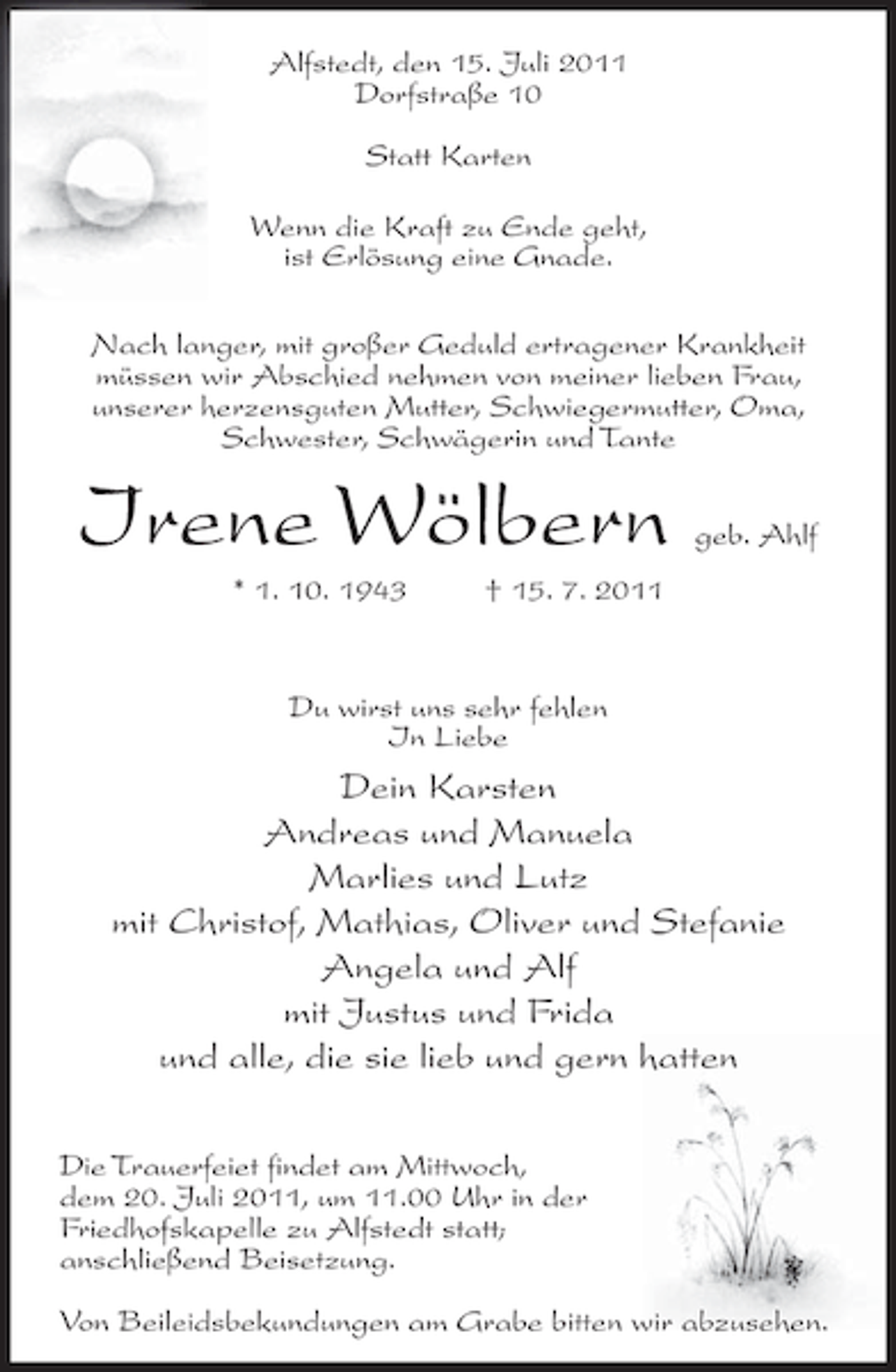 <p>Alfstedt, den 15. Juli 2011<br />Dorfstraße 10<br />Statt Karten<br />Wenn die Kraft zu Ende geht,<br />ist Erlösung eine Gnade.<br />Nach langer, mit großer Geduld ertragener Krankheit<br />müssen wir Abschied nehmen von meiner lieben Frau,<br />unserer herzensguten Mutter, Schwiegermutter, Oma,<br />Schwester, Schwägerin und Tante</p><p>Irene Wölbern<br />* 1. 10. 1943</p><p>geb. Ahlf</p><p>† 15. 7. 2011</p><p>Du wirst uns sehr fehlen<br />In Liebe</p><p>Dein Karsten<br />Andreas und Manuela<br />Marlies und Lutz<br />mit Christof, Mathias, Oliver und Stefanie<br />Angela und Alf<br />mit Justus und Frida<br />und alle, die sie lieb und gern hatten<br />Die Trauerfeiet findet am Mittwoch,<br />dem 20. Juli 2011, um 11.00 Uhr in der<br />Friedhofskapelle zu Alfstedt statt;<br />anschließend Beisetzung.<br />Von Beileidsbekundungen am Grabe bitten wir abzusehen.</p>