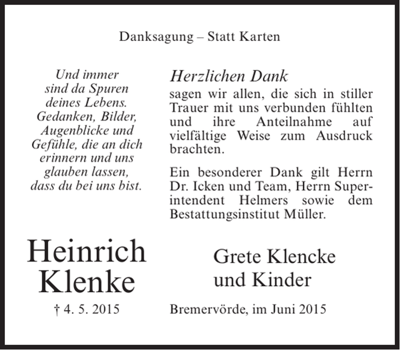 <p>Danksagung – Statt Karten<br />Und immer<br />sind da Spuren<br />deines Lebens.<br />Gedanken, Bilder,<br />Augenblicke und<br />Gefühle, die an dich<br />erinnern und uns<br />glauben lassen,<br />dass du bei uns bist.</p><p>Heinrich<br />Klenke<br />† 4. 5. 2015</p><p>Herzlichen Dank<br />sagen wir allen, die sich in stiller<br />Trauer mit uns verbunden ­ ühlten<br />f<br />und ihre Anteilnahme auf<br />v<br />­ ielfältige Weise zum Ausdruck<br />b<br />­ rachten.<br />Ein besonderer Dank gilt Herrn<br />Dr. Icken und Team, Herrn Super­<br />intendent Helmers sowie dem<br />Bestattungsinstitut Müller.</p><p>Grete Klencke<br />und Kinder<br />Bremervörde, im Juni 2015</p>