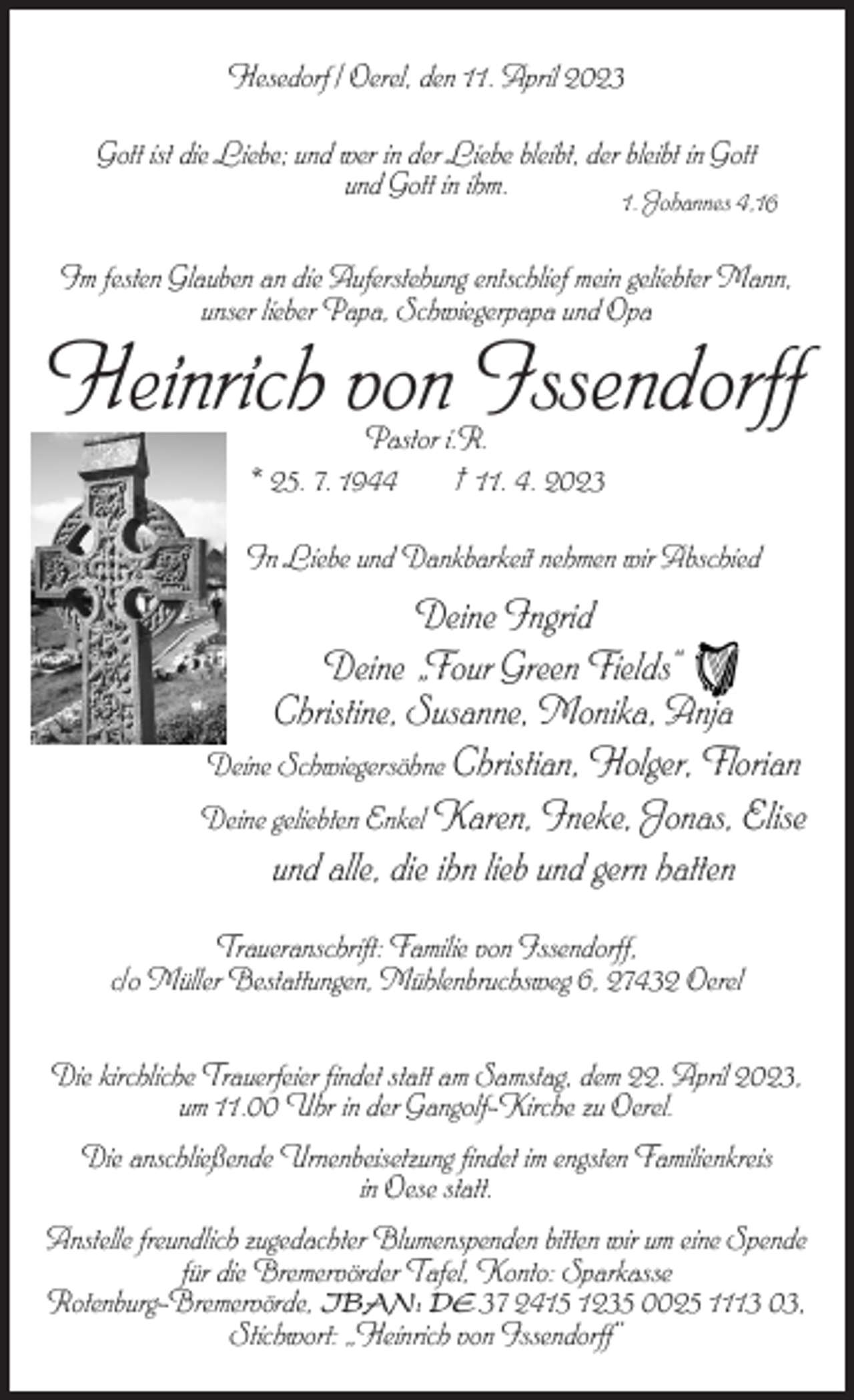 <p>Hesedorf / Oerel, den 11. April 2023<br />Gott ist die Liebe; und wer in der Liebe bleibt, der bleibt in Gott<br />und Gott in ihm.</p><p>1. Johannes 4,16</p><p>Im festen Glauben an die Auferstehung entschlief mein geliebter Mann,<br />unser lieber Papa, Schwiegerpapa und Opa</p><p>Heinrich von Issendorff<br />Pastor i.R.<br />* 25. 7. 1944<br />† 11. 4. 2023</p><p>In Liebe und Dankbarkeit nehmen wir Abschied</p><p>Deine Ingrid<br />Deine „Four Green Fields“<br />Christine, Susanne, Monika, Anja<br />Deine Schwiegersöhne Christian, Holger, Florian<br />Deine geliebten Enkel Karen, Ineke, Jonas, Elise<br />und alle, die ihn lieb und gern hatten<br />Traueranschrift: Familie von Issendorff,<br />c/o Müller Bestattungen, Mühlenbruchsweg 6, 27432 Oerel<br />Die kirchliche Trauerfeier findet statt am Samstag, dem 22. April 2023,<br />um 11.00 Uhr in der Gangolf-Kirche zu Oerel.<br />Die anschließende Urnenbeisetzung findet im engsten Familienkreis<br />in Oese statt.<br />Anstelle freundlich zugedachter Blumenspenden bitten wir um eine Spende<br />für die Bremervörder Tafel, Konto: Sparkasse<br />Rotenburg-Bremervörde, IBAN: DE 37 2415 1235 0025 1113 03,<br />Stichwort: „Heinrich von Issendorff“</p>