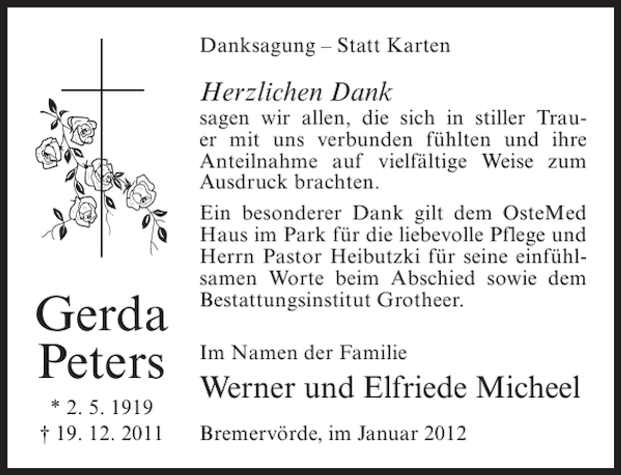 <p>Danksagung – Statt Karten</p><p>Herzlichen Dank</p><p>Gerda<br />Peters<br />* 2. 5. 1919<br />† 19. 12. 2011</p><p>sagen wir allen, die sich in stiller Trauer mit uns verbunden fühlten und ihre<br />Anteilnahme auf vielfältige Weise zum<br />Ausdruck brachten.<br />Ein besonderer Dank gilt dem OsteMed<br />Haus im Park für die liebevolle Pflege und<br />Herrn Pastor Heibutzki für seine einfühlsamen Worte beim Abschied sowie dem<br />Bestattungsinstitut Grotheer.<br />Im Namen der Familie</p><p>Werner und Elfriede Micheel<br />Bremervörde, im Januar 2012</p>