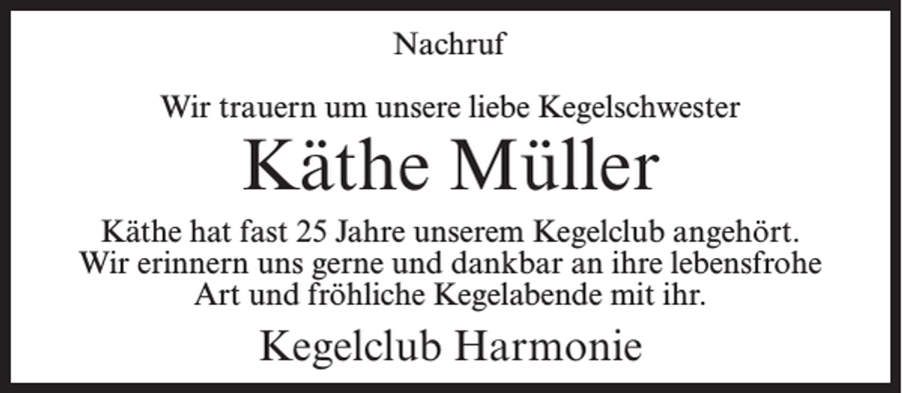 <p>Nachruf<br />Wir trauern um unsere liebe Kegelschwester</p><p>Käthe Müller</p><p>Käthe hat fast 25 Jahre unserem Kegelclub angehört.<br />Wir erinnern uns gerne und dankbar an ihre lebensfrohe<br />Art und fröhliche Kegelabende mit ihr.</p><p>Kegelclub Harmonie</p>