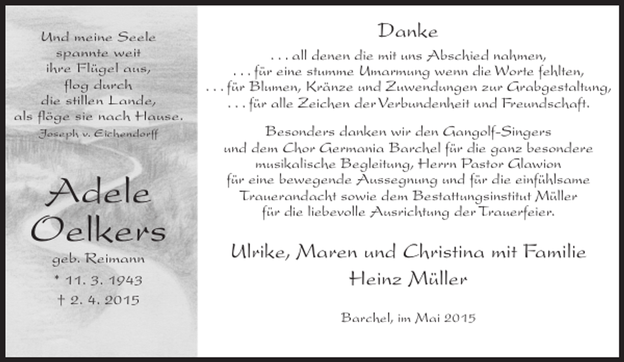 <p>Und meine Seele<br />spannte weit<br />ihre Flügel aus,<br />flog durch<br />die stillen Lande,<br />als flöge sie nach Hause.<br />Joseph v. Eichendorff</p><p>Adele<br />Oelkers<br />geb. Reimann<br />* 11. 3. 1943<br />† 2. 4. 2015</p><p>Danke<br />. . . all denen die mit uns Abschied nahmen,<br />. . . für eine stumme Umarmung wenn die Worte fehlten,<br />. . . für Blumen, Kränze und Zuwendungen zur Grabgestaltung,<br />. . . für alle Zeichen der Verbundenheit und Freundschaft.<br />Besonders danken wir den Gangolf-Singers<br />und dem Chor Germania Barchel für die ganz besondere<br />musikalische Begleitung, Herrn Pastor Glawion<br />für eine bewegende Aussegnung und für die einfühlsame<br />Trauerandacht sowie dem Bestattungsinstitut Müller<br />für die liebevolle Ausrichtung der Trauerfeier.</p><p>Ulrike, Maren und Christina mit Familie<br />Heinz Müller<br />Barchel, im Mai 2015</p>