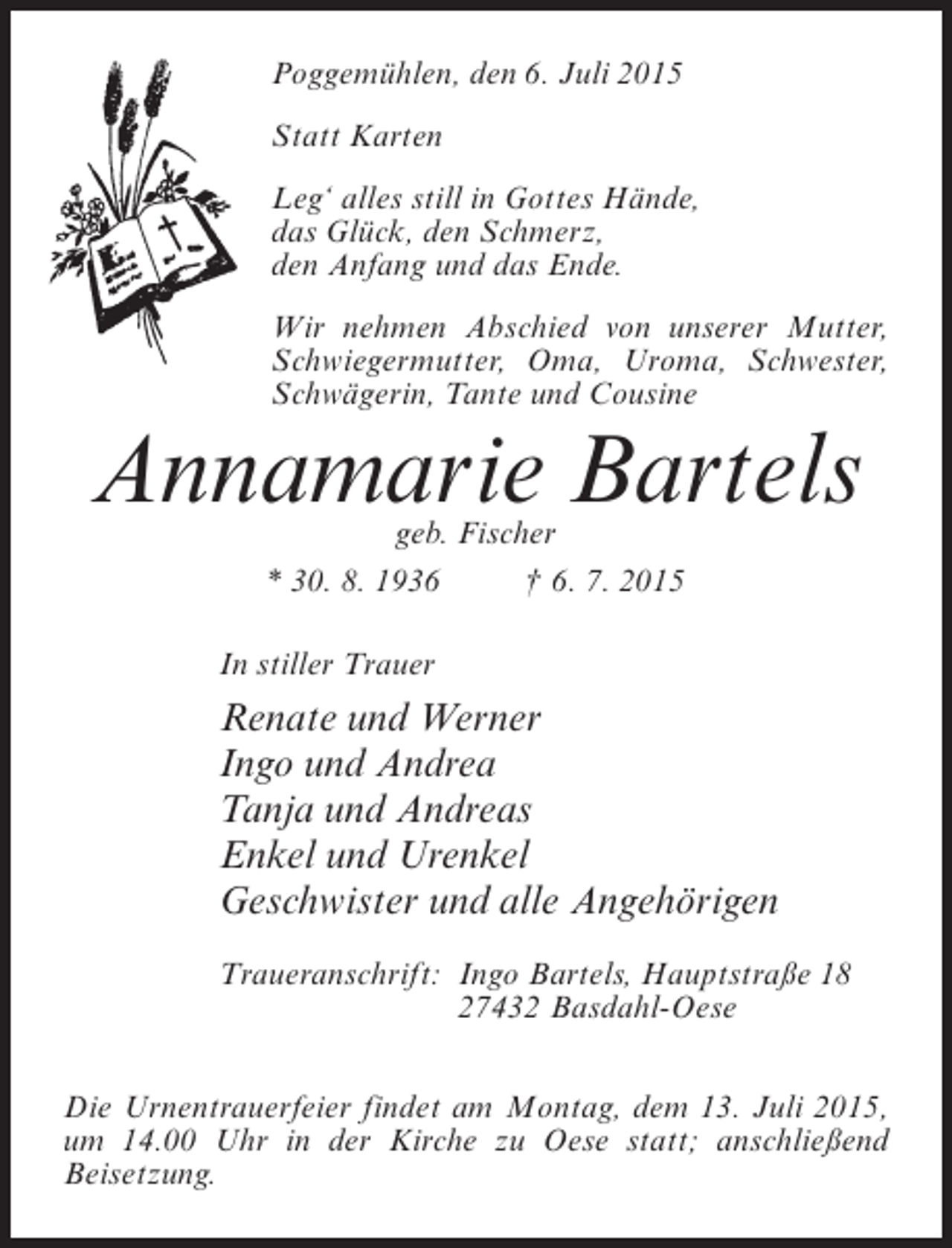 <p>Poggemühlen, den 6. Juli 2015<br />Statt Karten<br />Leg‘ alles still in Gottes Hände,<br />das Glück, den Schmerz,<br />den Anfang und das Ende.<br />Wir nehmen Abschied von unserer Mutter,<br />Schwiegermutter, Oma, Uroma, Schwester,<br />Schwägerin, Tante und Cousine</p><p>Annamarie Bartels<br />geb. Fischer<br />* 30. 8. 1936 † 6. 7. 2015</p><p>In stiller Trauer</p><p>Renate und Werner<br />Ingo und Andrea<br />Tanja und Andreas<br />Enkel und Urenkel<br />Geschwister und alle Angehörigen<br />Traueranschrift:<br />Ingo Bartels, Hauptstraße 18<br />27432 Basdahl-Oese<br />Die Urnentrauerfeier findet am Montag, dem 13. Juli 2015,<br />um 14.00 Uhr in der Kirche zu Oese statt; anschließend<br />Beisetzung.</p>